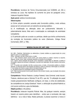 Providência: lavratura de Termo Circunstanciado (Lei 9.099/95, art. 69) e
remessa ao Juízo. Na hipótese do aumento de pena do parágrafo único,
instaurar Inquérito Policial.
Ação penal: pública incondicionada.
Observações:
a) Crime próprio cometido somente pelo funcionário público, muito embora
possa ser em concurso com um estranho ao serviço público;
b)   A   modificação      ou    alteração     deve    ser    juridicamente     relevante     e
potencialmente lesiva, feita sem a autorização ou solicitação de autoridade
competente;
c) O particular pode ser co-autor ou partícipe, desde que tenha conhecimento
da condição de funcionário público do autor (Delmanto, Código Penal
Comentado, 2007, p. 786).


                            MOEDA FALSA (CP, ART. 289)


Art. 289 - Falsificar, fabricando-a ou alterando-a, moeda metálica ou papel-moeda de curso
legal no país ou no estrangeiro:
Pena - reclusão, de três a doze anos, e multa.
§ 1º - Nas mesmas penas incorre quem, por conta própria ou alheia, importa ou exporta,
adquire, vende, troca, cede, empresta, guarda ou introduz na circulação
§ 2º - Quem, tendo recebido de boa-fé, como verdadeira, moeda falsa ou alterada, a restitui à
circulação, depois de conhecer a falsidade, é punido com detenção, de seis meses a dois anos,
e multa.
§ 3º - É punido com reclusão, de três a quinze anos, e multa, o funcionário público ou diretor,
gerente, ou fiscal de banco de emissão que fabrica, emite ou autoriza a fabricação ou emissão:
I - de moeda com título ou peso inferior ao determinado em lei;
II - de papel-moeda em quantidade superior à autorizada.
§ 4º - Nas mesmas penas incorre quem desvia e faz circular moeda, cuja circulação não estava
ainda autorizada.

Competência: Polícia Federal e Justiça Federal, Vara Criminal, onde houver.
Todavia, atente-se para a Súmula 73 do STJ, que diz: “A utilização de papel
moeda grosseiramente falsificado configura, em tese, o crime de estelionato,
da competência da Justiça Estadual.” Assim, a atribuição da policial federal ou
civil ocorre conforme o grau de falsidade.
Objeto jurídico: a fé pública.
Providência: Instaurar Inquérito Policial. Mas, de qualquer maneira, sempre
haverá um exame prévio para identificar – ainda que a conclusão não seja
definitiva – se a nota é falsa. Neste particular, é preciso examinar a marca d
 