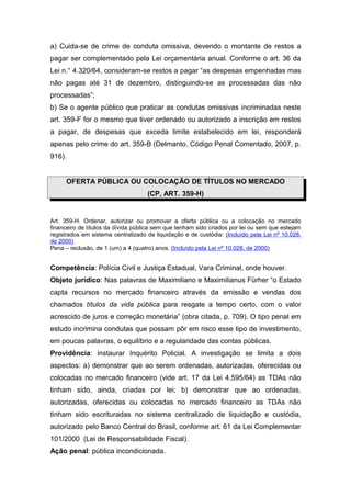 a) Cuida-se de crime de conduta omissiva, devendo o montante de restos a
pagar ser complementado pela Lei orçamentária anual. Conforme o art. 36 da
Lei n.° 4.320/64, consideram-se restos a pagar “as despesas empenhadas mas
não pagas até 31 de dezembro, distinguindo-se as processadas das não
processadas”;
b) Se o agente público que praticar as condutas omissivas incriminadas neste
art. 359-F for o mesmo que tiver ordenado ou autorizado a inscrição em restos
a pagar, de despesas que exceda limite estabelecido em lei, responderá
apenas pelo crime do art. 359-B (Delmanto, Código Penal Comentado, 2007, p.
916).


      OFERTA PÚBLICA OU COLOCAÇÃO DE TÍTULOS NO MERCADO
                                    (CP, ART. 359-H)


Art. 359-H. Ordenar, autorizar ou promover a oferta pública ou a colocação no mercado
financeiro de títulos da dívida pública sem que tenham sido criados por lei ou sem que estejam
registrados em sistema centralizado de liquidação e de custódia: (Incluído pela Lei nº 10.028,
de 2000)
Pena – reclusão, de 1 (um) a 4 (quatro) anos. (Incluído pela Lei nº 10.028, de 2000)


Competência: Polícia Civil e Justiça Estadual, Vara Criminal, onde houver.
Objeto jurídico: Nas palavras de Maximiliano e Maximilianus Fürher “o Estado
capta recursos no mercado financeiro através da emissão e vendas dos
chamados títulos da vida pública para resgate a tempo certo, com o valor
acrescido de juros e correção monetária” (obra citada, p. 709). O tipo penal em
estudo incrimina condutas que possam pôr em risco esse tipo de investimento,
em poucas palavras, o equilíbrio e a regularidade das contas públicas.
Providência: instaurar Inquérito Policial. A investigação se limita a dois
aspectos: a) demonstrar que ao serem ordenadas, autorizadas, oferecidas ou
colocadas no mercado financeiro (vide art. 17 da Lei 4.595/64) as TDAs não
tinham sido, ainda, criadas por lei; b) demonstrar que ao ordenadas,
autorizadas, oferecidas ou colocadas no mercado financeiro as TDAs não
tinham sido escrituradas no sistema centralizado de liquidação e custódia,
autorizado pelo Banco Central do Brasil, conforme art. 61 da Lei Complementar
101/2000 (Lei de Responsabilidade Fiscal).
Ação penal: pública incondicionada.
 