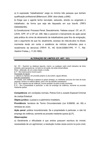 a) A expressão “trabalhadores“ exige no mínimo três pessoas que tenham
qualificação profissional (Bittencourt, 2004. obra citada, p.846);
b) Exige que o agente tenha recrutado, seduzido, atraído ou angariado o
trabalhador, de forma que seja ele ilaqueado em sua boa-fé. (TRF3
03054462/95);
b) Constitucional. Processo Penal. Descabimento. 'Habeas corpus'. CF, art. 5º,
LXVIII, CPP, 47 e CP art. 206. Não e possível o trancamento da ação penal
pela prática do crime de aliciamento de trabalhadores para fins de emigração,
sob o argumento de que há, atualmente, excesso de mão-de-obra no Brasil,
mormente tendo em conta a existência de indícios suficientes para o
recebimento da denúncia (TRF4ª. R., HC 93.04.03089-7/PR, 1ª. T., Rel.
Vladimir Freitas, j. 11.03.1993).


                    ALTERAÇÃO DE LIMITES (CP, ART. 161)


Art. 161 - Suprimir ou deslocar tapume, marco, ou qualquer outro sinal indicativo de linha
divisória, para apropriar-se, no todo ou em parte, de coisa imóvel alheia:
Pena - detenção, de um a seis meses, e multa.
§ 1º - Na mesma pena incorre quem:
Usurpação de águas
I - desvia ou represa, em proveito próprio ou de outrem, águas alheias;
Esbulho possessório
II - invade, com violência a pessoa ou grave ameaça, ou mediante concurso de mais de duas
pessoas, terreno ou edifício alheio, para o fim de esbulho possessório.
§ 2º - Se o agente usa de violência, incorre também na pena a esta cominada.
§ 3º - Se a propriedade é particular, e não há emprego de violência, somente se procede
mediante queixa.


Competência: em condições normais, Polícia Civil e Juizado Especial Criminal
da Justiça Estadual.
Objeto jurídico: a posse e o patrimônio imobiliário.
Providência: lavratura de Termo Circunstanciado (Lei 9.099/95, art. 69) e
remessa ao Juízo.
Ação penal: pública incondicionada. Se a propriedade é particular, e não há
emprego de violência, somente se procede mediante queixa (§ 3º).
Observações:
a) Geralmente a dificuldade é que ambos possuem escritura do imóvel;
necessidade de um agrimensor; a resolução muitas vezes ocorre no juízo cível;
 