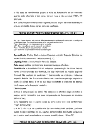c) No caso de vencimentos pagos a mais ao funcionário, só se consuma
quando este, chamado a dar conta, cai em mora e não devolve (TJSP, RT
521/355);
d) A consumação ocorre quando o agente passa a dispor da coisa recebida por
erro, ou em razão de seu cargo, como se sua fosse.


       PERIGO DE CONTÁGIO VENÉREO DOLOSO (CP, ART. 130, § 1)


Art. 130 - Expor alguém, por meio de relações sexuais ou qualquer ato libidinoso, a contágio de
moléstia venérea, de que sabe ou deve saber que está contaminado:
Pena - detenção, de três meses a um ano, ou multa.
§ 1º - Se é intenção do agente transmitir a moléstia:
Pena - reclusão, de um a quatro anos, e multa.
§ 2º - Somente se procede mediante representação.


Competência: Polícia Civil e Justiça Estadual, Juizado Especial Criminal ou
Vara Criminal, conforme o caso (caput ou § 1º).
Objeto jurídico: a incolumidade física da pessoa.
Ação penal: pública condicionada à representação do ofendido.
Providência: a Autoridade Policial, se houver representação da vítima, lavrará
Termo Circunstanciado (Lei 9.099/95, art. 69) e remeterá ao Juizado Especial
Criminal. Na hipótese do parágrafo 1° (transmissão da moléstia), instaurará
Inquérito Policial. Na Portaria de abertura recomenda-se que seja requisitado
exame de corpo delito, a fim de que seja constatada a existência de doença
venérea por parte do agente causador.
Observações:
a) Para a comprovação do delito, não basta que o ofendido seja submetido a
exame, sendo necessário que igual comprovação se faça quanto ao acusado
(RT 618/306);
b) É necessário que o agente saiba ou deva saber que está contaminado
(TJSP, RT 525/352);
c) A AIDS não pode ser considerada, de forma indiscutível, venérea, por haver
outros meios de contágio (p. ex., agulhas contaminadas, transfusão sanguínea,
etc.), assim, sua transmissão se enquadra no delito do art. 131 do CP.


        PERIGO DE CONTÁGIO DE MOLÉSTIA GRAVE (CP, ART. 131)
 