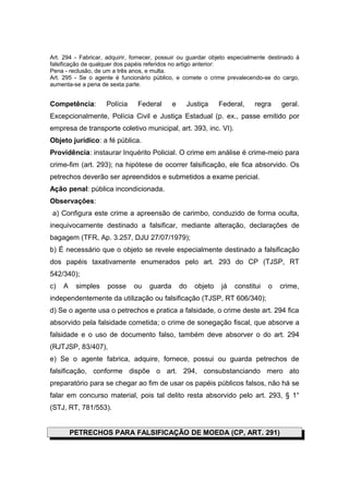 Art. 294 - Fabricar, adquirir, fornecer, possuir ou guardar objeto especialmente destinado à
falsificação de qualquer dos papéis referidos no artigo anterior:
Pena - reclusão, de um a três anos, e multa.
Art. 295 - Se o agente é funcionário público, e comete o crime prevalecendo-se do cargo,
aumenta-se a pena de sexta parte.


Competência:        Polícia     Federal      e    Justiça      Federal,    regra     geral.
Excepcionalmente, Polícia Civil e Justiça Estadual (p. ex., passe emitido por
empresa de transporte coletivo municipal, art. 393, inc. VI).
Objeto jurídico: a fé pública.
Providência: instaurar Inquérito Policial. O crime em análise é crime-meio para
crime-fim (art. 293); na hipótese de ocorrer falsificação, ele fica absorvido. Os
petrechos deverão ser apreendidos e submetidos a exame pericial.
Ação penal: pública incondicionada.
Observações:
a) Configura este crime a apreensão de carimbo, conduzido de forma oculta,
inequivocamente destinado a falsificar, mediante alteração, declarações de
bagagem (TFR, Ap. 3.257, DJU 27/07/1979);
b) É necessário que o objeto se revele especialmente destinado a falsificação
dos papéis taxativamente enumerados pelo art. 293 do CP (TJSP, RT
542/340);
c)   A    simples    posse    ou    guarda       do   objeto   já   constitui   o   crime,
independentemente da utilização ou falsificação (TJSP, RT 606/340);
d) Se o agente usa o petrechos e pratica a falsidade, o crime deste art. 294 fica
absorvido pela falsidade cometida; o crime de sonegação fiscal, que absorve a
falsidade e o uso de documento falso, também deve absorver o do art. 294
(RJTJSP, 83/407),
e) Se o agente fabrica, adquire, fornece, possui ou guarda petrechos de
falsificação, conforme dispõe o art. 294, consubstanciando mero ato
preparatório para se chegar ao fim de usar os papéis públicos falsos, não há se
falar em concurso material, pois tal delito resta absorvido pelo art. 293, § 1°
(STJ, RT, 781/553).


         PETRECHOS PARA FALSIFICAÇÃO DE MOEDA (CP, ART. 291)
 