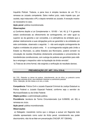 Inquérito Policial. Todavia, a pena leva à simples lavratura de um TC e
remessa ao Juizado competente. Salvo melhor juízo, nada impede que, por
cautela, seja instaurado o IPL e depois remetido ao Juizado. A exceção mostra-
se necessária no caso.
Ação penal: pública incondicionada.
Observações:
a) Conforme dispõe a Lei Complementar n. 101/00 – “art. 40, § 1o A garantia
estará condicionada ao oferecimento de contragarantia, em valor igual ou
superior ao da garantia a ser concedida, e à adimplência da entidade que a
pleitear relativamente a suas obrigações junto ao garantidor e às entidades por
este controladas, observado o seguinte: I - não será exigida contragarantia de
órgãos e entidades do próprio ente; II - a contragarantia exigida pela União a
Estado ou Município, ou pelos Estados aos Municípios, poderá consistir na
vinculação de receitas tributárias diretamente arrecadadas e provenientes de
transferências constitucionais, com outorga de poderes ao garantidor para retê-
las e empregar o respectivo valor na liquidação da dívida vencida”;
b) Trata-se de crime formal, não exigindo a verificação do resultado danoso.


                     PREVARICAÇÃO (CP, ART. 319 e 319-A)


Art. 319 - Retardar ou deixar de praticar, indevidamente, ato de ofício, ou praticá-lo contra
disposição expressa de lei, para satisfazer interesse ou sentimento pessoal:
Pena - detenção, de três meses a um ano, e multa.


Competência: Polícia Civil e Juizado Especial Criminal da Justiça Estadual ou
Polícia Federal e Juizado Especial Federal, conforme seja o servidor do
Município/Estado ou da União Federal.
Objeto jurídico: a administração pública.
Providência: lavratura de Termo Circunstanciado (Lei 9.099/95, art. 69) e
remessa ao Juízo.
Ação penal: pública incondicionada.
Observações:
 a) Delegado: inexistindo norma que o obrigue a autuar em flagrante todo
cidadão apresentado como autor de ilícito penal, considerando seu poder
discricionário, não há se falar em prevaricação (TACrSP, RT 728/540);
 