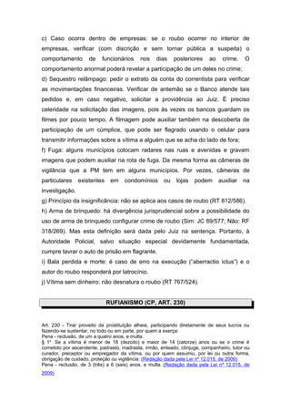 c) Caso ocorra dentro de empresas: se o roubo ocorrer no interior de
empresas, verificar (com discrição e sem tornar pública a suspeita) o
comportamento       de    funcionários     nos    dias     posteriores    ao    crime.    O
comportamento anormal poderá revelar a participação de um deles no crime;
d) Sequestro relâmpago: pedir o extrato da conta do correntista para verificar
as movimentações financeiras. Verificar de antemão se o Banco atende tais
pedidos e, em caso negativo, solicitar a providência ao Juiz. É preciso
celeridade na solicitação das imagens, pois às vezes os bancos guardam os
filmes por pouco tempo. A filmagem pode auxiliar também na descoberta de
participação de um cúmplice, que pode ser flagrado usando o celular para
transmitir informações sobre a vítima a alguém que se acha do lado de fora;
f) Fuga: alguns municípios colocam radares nas ruas e avenidas e gravam
imagens que podem auxiliar na rota de fuga. Da mesma forma as câmeras de
vigilância que a PM tem em alguns municípios. Por vezes, câmeras de
particulares    existentes    em    condomínios       ou    lojas   podem      auxiliar   na
investigação.
g) Princípio da insignificância: não se aplica aos casos de roubo (RT 812/586).
h) Arma de brinquedo: há divergência jurisprudencial sobre a possibilidade do
uso de arma de brinquedo configurar crime de roubo (Sim: JC 89/577; Não: RF
318/269). Mas esta definição será dada pelo Juiz na sentença. Portanto, à
Autoridade Policial, salvo situação especial devidamente fundamentada,
cumpre lavrar o auto de prisão em flagrante.
i) Bala perdida e morte: é caso de erro na execução (“aberractio ictus”) e o
autor do roubo responderá por latrocínio.
j) Vítima sem dinheiro: não desnatura o roubo (RT 767/524).


                             RUFIANISMO (CP, ART. 230)


Art. 230 - Tirar proveito da prostituição alheia, participando diretamente de seus lucros ou
fazendo-se sustentar, no todo ou em parte, por quem a exerça:
Pena - reclusão, de um a quatro anos, e multa.
§ 1o Se a vítima é menor de 18 (dezoito) e maior de 14 (catorze) anos ou se o crime é
cometido por ascendente, padrasto, madrasta, irmão, enteado, cônjuge, companheiro, tutor ou
curador, preceptor ou empregador da vítima, ou por quem assumiu, por lei ou outra forma,
obrigação de cuidado, proteção ou vigilância: (Redação dada pela Lei nº 12.015, de 2009)
Pena - reclusão, de 3 (três) a 6 (seis) anos, e multa. (Redação dada pela Lei nº 12.015, de
2009)
 