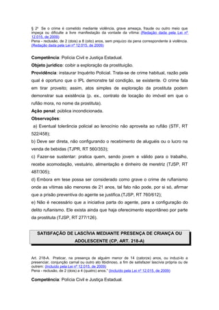 § 2o Se o crime é cometido mediante violência, grave ameaça, fraude ou outro meio que
impeça ou dificulte a livre manifestação da vontade da vítima: (Redação dada pela Lei nº
12.015, de 2009)
Pena - reclusão, de 2 (dois) a 8 (oito) anos, sem prejuízo da pena correspondente à violência.
(Redação dada pela Lei nº 12.015, de 2009)


Competência: Polícia Civil e Justiça Estadual.
Objeto jurídico: coibir a exploração da prostituição.
Providência: instaurar Inquérito Policial. Trata-se de crime habitual, razão pela
qual é oportuno que o IPL demonstre tal condição, se existente. O crime fala
em tirar proveito; assim, atos simples de exploração da prostituta podem
demonstrar sua existência (p. ex., contrato de locação do imóvel em que o
rufião mora, no nome da prostituta).
Ação penal: pública incondicionada.
Observações:
 a) Eventual tolerância policial ao lenocínio não aproveita ao rufião (STF, RT
522/458);
b) Deve ser direta, não configurando o recebimento de aluguéis ou o lucro na
venda de bebidas (TJPR, RT 560/353);
c) Fazer-se sustentar: pratica quem, sendo jovem e válido para o trabalho,
recebe acomodação, vestuário, alimentação e dinheiro de meretriz (TJSP, RT
487/305);
d) Embora em tese possa ser considerado como grave o crime de rufianismo
onde as vítimas são menores de 21 anos, tal fato não pode, por si só, afirmar
que a prisão preventiva do agente se justifica.(TJSP, RT 760/612);
e) Não é necessário que a iniciativa parta do agente, para a configuração do
delito rufianismo. Ele exista ainda que haja oferecimento espontâneo por parte
da prostituta (TJSP, RT 277/126).


   SATISFAÇÃO DE LASCÍVIA MEDIANTE PRESENÇA DE CRIANÇA OU
                          ADOLESCENTE (CP, ART. 218-A)


Art. 218-A. Praticar, na presença de alguém menor de 14 (catorze) anos, ou induzi-lo a
presenciar, conjunção carnal ou outro ato libidinoso, a fim de satisfazer lascívia própria ou de
outrem: (Incluído pela Lei nº 12.015, de 2009)
Pena - reclusão, de 2 (dois) a 4 (quatro) anos.” (Incluído pela Lei nº 12.015, de 2009)

Competência: Polícia Civil e Justiça Estadual.
 