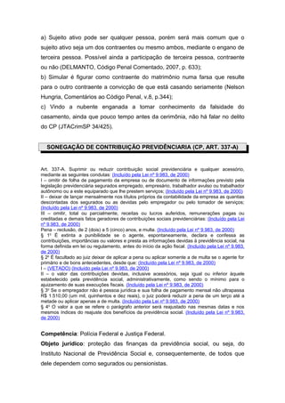 a) Sujeito ativo pode ser qualquer pessoa, porém será mais comum que o
sujeito ativo seja um dos contraentes ou mesmo ambos, mediante o engano de
terceira pessoa. Possível ainda a participação de terceira pessoa, contraente
ou não (DELMANTO, Código Penal Comentado, 2007, p. 633);
b) Simular é figurar como contraente do matrimônio numa farsa que resulte
para o outro contraente a convicção de que está casando seriamente (Nelson
Hungria, Comentários ao Código Penal, v.8, p.344);
c) Vindo a nubente enganada a tomar conhecimento da falsidade do
casamento, ainda que pouco tempo antes da cerimônia, não há falar no delito
do CP (JTACrimSP 34/425).


  SONEGAÇÃO DE CONTRIBUIÇÃO PREVIDÊNCIARIA (CP, ART. 337-A)


Art. 337-A. Suprimir ou reduzir contribuição social previdenciária e qualquer acessório,
mediante as seguintes condutas: (Incluído pela Lei nº 9.983, de 2000)
I – omitir de folha de pagamento da empresa ou de documento de informações previsto pela
legislação previdenciária segurados empregado, empresário, trabalhador avulso ou trabalhador
autônomo ou a este equiparado que lhe prestem serviços; (Incluído pela Lei nº 9.983, de 2000)
II – deixar de lançar mensalmente nos títulos próprios da contabilidade da empresa as quantias
descontadas dos segurados ou as devidas pelo empregador ou pelo tomador de serviços;
(Incluído pela Lei nº 9.983, de 2000)
III – omitir, total ou parcialmente, receitas ou lucros auferidos, remunerações pagas ou
creditadas e demais fatos geradores de contribuições sociais previdenciárias: (Incluído pela Lei
nº 9.983, de 2000)
Pena – reclusão, de 2 (dois) a 5 (cinco) anos, e multa. (Incluído pela Lei nº 9.983, de 2000)
§ 1o É extinta a punibilidade se o agente, espontaneamente, declara e confessa as
contribuições, importâncias ou valores e presta as informações devidas à previdência social, na
forma definida em lei ou regulamento, antes do início da ação fiscal. (Incluído pela Lei nº 9.983,
de 2000)
§ 2o É facultado ao juiz deixar de aplicar a pena ou aplicar somente a de multa se o agente for
primário e de bons antecedentes, desde que: (Incluído pela Lei nº 9.983, de 2000)
I – (VETADO) (Incluído pela Lei nº 9.983, de 2000)
II – o valor das contribuições devidas, inclusive acessórios, seja igual ou inferior àquele
estabelecido pela previdência social, administrativamente, como sendo o mínimo para o
ajuizamento de suas execuções fiscais. (Incluído pela Lei nº 9.983, de 2000)
§ 3o Se o empregador não é pessoa jurídica e sua folha de pagamento mensal não ultrapassa
R$ 1.510,00 (um mil, quinhentos e dez reais), o juiz poderá reduzir a pena de um terço até a
metade ou aplicar apenas a de multa. (Incluído pela Lei nº 9.983, de 2000)
§ 4o O valor a que se refere o parágrafo anterior será reajustado nas mesmas datas e nos
mesmos índices do reajuste dos benefícios da previdência social. (Incluído pela Lei nº 9.983,
de 2000)


Competência: Polícia Federal e Justiça Federal.
Objeto jurídico: proteção das finanças da previdência social, ou seja, do
Instituto Nacional de Previdência Social e, consequentemente, de todos que
dele dependem como segurados ou pensionistas.
 