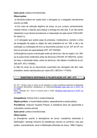 Ação penal: pública incondicionada.
Observações:
a) Somente poderá ser sujeito ativo o advogado ou o estagiário devidamente
inscrito na OAB;
 b) Em caso de retenção ilegítima de autos, ao juiz cumpre, primeiramente,
mandar intimar o retentor para efetuar a entrega em três dias. E só não sendo
obedecido é que deverá providenciar a instauração da ação penal (TACrimSP,
RT 493/311);
 c) O advogado que subtrai peça do processo, inutilizando-a, comete o crime
de sonegação de papel ou objeto de valor probatório do art. 356, e não o de
subtração ou inutilização de livro ou documento previsto no art. 337 do CP, em
face do princípio da especialidade (STF, RT 754/536);
d) Divergência quanto à devolução antes da denúncia: não se cogita o art. 356,
se os autos foram restituídos antes da denúncia (TACrSP, RT 580/374); contra:
em tese, a devolução tardia, antes da denúncia, não afasta a incidência do art.
356 (STF, RTJ 116/958);
e) Não há crime se os documentos suprimidos por advogada não têm valor
probatório, sendo reproduzidos por cópia (STJ, IBCCrim 117/633).


         SUBSTÂNCIA DESTINADA À FALSIFICAÇÃO (CP, ART. 277)


Art. 277 - Vender, expor à venda, ter em depósito ou ceder substância destinada à falsificação
de produtos alimentícios, terapêuticos ou medicinais:(Redação dada pela Lei nº 9.677, de
2.7.1998)
Pena - reclusão, de 1 (um) a 5 (cinco) anos, e multa. (Redação dada pela Lei nº 9.677, de
2.7.1998)


Competência: Polícia Civil e Justiça Estadual.
Objeto jurídico: a incolumidade pública, especialmente a saúde pública.
Providência: instaurar Inquérito Policial. A substância deve ser apreendida e
submetida a exame pericial.
Ação penal: pública incondicionada.
Observações:
a) Divergência quanto à abrangência do termo “substância destinada à
falsificação”: abrange inclusive as substâncias comuns no comércio, mas que
podem, eventualmente, servir a falsificação (Damásio de Jesus, 1996; Fragoso,
 