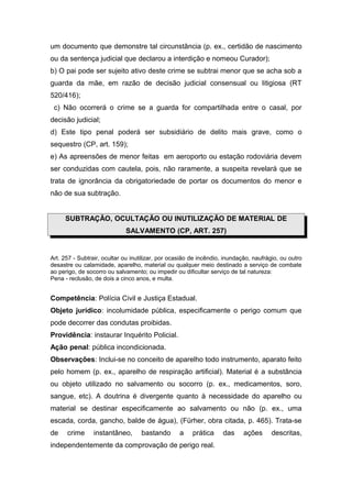 um documento que demonstre tal circunstância (p. ex., certidão de nascimento
ou da sentença judicial que declarou a interdição e nomeou Curador);
b) O pai pode ser sujeito ativo deste crime se subtrai menor que se acha sob a
guarda da mãe, em razão de decisão judicial consensual ou litigiosa (RT
520/416);
 c) Não ocorrerá o crime se a guarda for compartilhada entre o casal, por
decisão judicial;
d) Este tipo penal poderá ser subsidiário de delito mais grave, como o
sequestro (CP, art. 159);
e) As apreensões de menor feitas em aeroporto ou estação rodoviária devem
ser conduzidas com cautela, pois, não raramente, a suspeita revelará que se
trata de ignorância da obrigatoriedade de portar os documentos do menor e
não de sua subtração.


     SUBTRAÇÃO, OCULTAÇÃO OU INUTILIZAÇÃO DE MATERIAL DE
                             SALVAMENTO (CP, ART. 257)


Art. 257 - Subtrair, ocultar ou inutilizar, por ocasião de incêndio, inundação, naufrágio, ou outro
desastre ou calamidade, aparelho, material ou qualquer meio destinado a serviço de combate
ao perigo, de socorro ou salvamento; ou impedir ou dificultar serviço de tal natureza:
Pena - reclusão, de dois a cinco anos, e multa.


Competência: Polícia Civil e Justiça Estadual.
Objeto jurídico: incolumidade pública, especificamente o perigo comum que
pode decorrer das condutas proibidas.
Providência: instaurar Inquérito Policial.
Ação penal: pública incondicionada.
Observações: Inclui-se no conceito de aparelho todo instrumento, aparato feito
pelo homem (p. ex., aparelho de respiração artificial). Material é a substância
ou objeto utilizado no salvamento ou socorro (p. ex., medicamentos, soro,
sangue, etc). A doutrina é divergente quanto à necessidade do aparelho ou
material se destinar especificamente ao salvamento ou não (p. ex., uma
escada, corda, gancho, balde de água), (Fürher, obra citada, p. 465). Trata-se
de    crime      instantâneo,      bastando       a     prática    das      ações      descritas,
independentemente da comprovação de perigo real.
 
