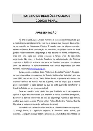 ROTEIRO DE DECISÕES POLICIAIS
                            CÓDIGO PENAL



                            APRESENTAÇÃO

       No ano de 2008, após um dos inúmeros e sucessivos crimes graves que
a mídia informa constantemente, veio-me a idéia de que ninguém deve omitir-
se na questão da Segurança Pública. E concluí que, de alguma maneira,
deveria colaborar. Esta colaboração, no meu caso, só poderia dar-se na área
jurídica relacionada com a segurança. E não deveria ser minha, isoladamente,
mas sim uma ação que unisse pessoas e forças vivas da sociedade
organizada. No caso, o Instituto Brasileiro de Administração do Sistema
Judiciário – IBRAJUS, entidade com sede em Curitiba, que conta com alguns
anos de existência e aproximadamente 400 sócios espalhados por todo
território nacional (www.ibrajus.org.br).
       Surgiu, assim, o esboço deste “Roteiro de Decisões Policiais”. Registre-
se que foi seguido o bom exemplo do “Roteiro de Decisões Judiciais”, feito nos
anos 1970 pelo então Juiz de Direito Sidnei Beneti, hoje destacado Ministro do
Superior Tribunal de Justiça. Não se suponha, nem de longe, que o Roteiro
pode burocratizar a ação policial ou que se está querendo transformar o
Inquérito Policial em um processo judicial.
       Bem ao contrário, este roteiro tem por finalidade servir de suporte e
agilizar a ação das autoridades que exercem a Polícia Judiciária (Delegados,
Escrivães e demais operadores da área da Segurança Pública) e dos demais
órgãos que atuam na área (Polícia Militar, Polícia Rodoviária Federal, Guarda
Municipal e, mais recentemente, as Forças Armadas).
       As referências, feitas na ordem alfabética, dividem-se em três arquivos:
1: Código Penal; 2: Legislação Especial; 3: Processo Penal. Assim, por
exemplo, se alguém desejar saber o alcance das imunidades diplomáticas na
 