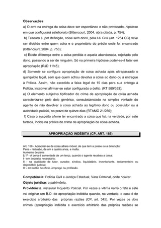 Observações:
a) O erro na entrega da coisa deve ser espontâneo e não provocado, hipótese
em que configurará estelionato (Bittencourt, 2004, obra citada, p. 754);
b) Tesouro é, por definição, coisa sem dono, pela Lei Civil (art. 1264 CC) deve
ser dividido entre quem acha e o proprietário do prédio onde foi encontrado
(Bittencourt, 2004. p. 753);
c) Existe diferença entre a coisa perdida e aquela abandonada, rejeitada pelo
dono, passando a ser de ninguém. Só na primeira hipótese poder-se-á falar em
apropriação (RJD 11/45);
d) Somente se configura apropriação de coisa achada após ultrapassado o
quinquídio legal, sem que quem achou devolva a coisa ao dono ou a entregue
à Polícia. Assim, não excedida a faixa legal de 15 dias para sua entrega à
Polícia, incabível afirmar-se estar configurado o delito. (RT 589/353);
e) O elemento subjetivo tipificador do crime de apropriação de coisa achada
caracteriza-se pelo dolo genérico, consubstanciado na simples vontade do
agente de não devolver a coisa achada ao legítimo dono ou possuidor ou à
autoridade policial, no prazo de quinze dias (RTAMG 21/255);
f) Caso o suspeito afirme ter encontrado a coisa que foi, na verdade, por este
furtada, incide na prática do crime de apropriação de coisa achada.


                    APROPRIAÇÃO INDÉBITA (CP, ART. 168)


Art. 168 - Apropriar-se de coisa alheia móvel, de que tem a posse ou a detenção:
Pena - reclusão, de um a quatro anos, e multa.
Aumento de pena
§ 1º - A pena é aumentada de um terço, quando o agente recebeu a coisa:
I - em depósito necessário;
II - na qualidade de tutor, curador, síndico, liquidatário, inventariante, testamenteiro ou
depositário judicial;
III - em razão de ofício, emprego ou profissão.


Competência: Polícia Civil e Justiça Estadual, Vara Criminal, onde houver.
Objeto jurídico: o patrimônio.
Providência: instaurar Inquérito Policial. Por vezes a vítima narra o fato e este
vai originar um B.O. de apropriação indébita quando, na verdade, o caso é de
exercício arbitrário das      próprias razões (CP, art. 345). Por vezes os dois
crimes (apropriação indébita e exercício arbitrário das próprias razões) se
 