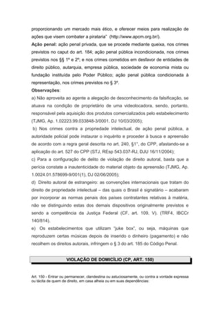 proporcionando um mercado mais ético, e oferecer meios para realização de
ações que visem combater a pirataria” (http://www.apcm.org.br/).
Ação penal: ação penal privada, que se procede mediante queixa, nos crimes
previstos no caput do art. 184; ação penal pública incondicionada, nos crimes
previstos nos §§ 1º e 2º; e nos crimes cometidos em desfavor de entidades de
direito público, autarquia, empresa pública, sociedade de economia mista ou
fundação instituída pelo Poder Público; ação penal pública condicionada à
representação, nos crimes previstos no § 3º.
Observações:
a) Não aproveita ao agente a alegação de desconhecimento da falsificação, se
atuava na condição de proprietário de uma videolocadora, sendo, portanto,
responsável pela aquisição dos produtos comercializados pelo estabelecimento
(TJMG, Ap. 1.02223.99.033848-3/0001. DJ 10/03/2005);
b) Nos crimes contra a propriedade intelectual, de ação penal pública, a
autoridade policial pode instaurar o inquérito e proceder à busca e apreensão
de acordo com a regra geral descrita no art. 240, §1°, do CPP, afastando-se a
aplicação do art. 527 do CPP (STJ, REsp 543.037-RJ, DJU 16/11/2004);
c) Para a configuração de delito de violação de direito autoral, basta que a
perícia constate a inautenticidade do material objeto da apreensão (TJMG, Ap.
1.0024.01.578699-9/001(1), DJ 02/06/2005);
d) Direito autoral de estrangeiro: as convenções internacionais que tratam do
direito de propriedade intelectual – das quais o Brasil é signatário – acabaram
por incorporar as normas penais dos países contratantes relativas à matéria,
não se distinguindo estas dos demais dispositivos originalmente previstos e
sendo a competência da Justiça Federal (CF, art. 109, V). (TRF4, IBCCr
140/814).
e) Os estabelecimentos que utilizam “juke box”, ou seja, máquinas que
reproduzem certas músicas depois de inserido o dinheiro (pagamento) e não
recolhem os direitos autorais, infringem o § 3 do art. 185 do Código Penal.


                    VIOLAÇÃO DE DOMICÍLIO (CP, ART. 150)


Art. 150 - Entrar ou permanecer, clandestina ou astuciosamente, ou contra a vontade expressa
ou tácita de quem de direito, em casa alheia ou em suas dependências:
 