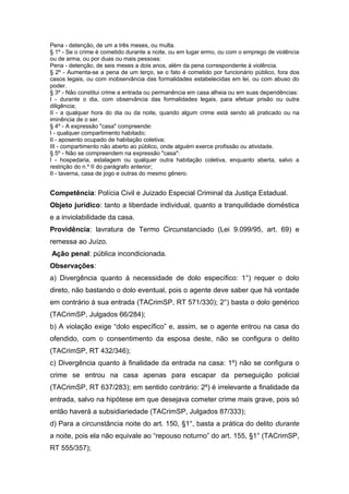 Pena - detenção, de um a três meses, ou multa.
§ 1º - Se o crime é cometido durante a noite, ou em lugar ermo, ou com o emprego de violência
ou de arma, ou por duas ou mais pessoas:
Pena - detenção, de seis meses a dois anos, além da pena correspondente à violência.
§ 2º - Aumenta-se a pena de um terço, se o fato é cometido por funcionário público, fora dos
casos legais, ou com inobservância das formalidades estabelecidas em lei, ou com abuso do
poder.
§ 3º - Não constitui crime a entrada ou permanência em casa alheia ou em suas dependências:
I - durante o dia, com observância das formalidades legais, para efetuar prisão ou outra
diligência;
II - a qualquer hora do dia ou da noite, quando algum crime está sendo ali praticado ou na
iminência de o ser.
§ 4º - A expressão "casa" compreende:
I - qualquer compartimento habitado;
II - aposento ocupado de habitação coletiva;
III - compartimento não aberto ao público, onde alguém exerce profissão ou atividade.
§ 5º - Não se compreendem na expressão "casa":
I - hospedaria, estalagem ou qualquer outra habitação coletiva, enquanto aberta, salvo a
restrição do n.º II do parágrafo anterior;
II - taverna, casa de jogo e outras do mesmo gênero.


Competência: Polícia Civil e Juizado Especial Criminal da Justiça Estadual.
Objeto jurídico: tanto a liberdade individual, quanto a tranquilidade doméstica
e a inviolabilidade da casa.
Providência: lavratura de Termo Circunstanciado (Lei 9.099/95, art. 69) e
remessa ao Juízo.
Ação penal: pública incondicionada.
Observações:
a) Divergência quanto à necessidade de dolo específico: 1°) requer o dolo
direto, não bastando o dolo eventual, pois o agente deve saber que há vontade
em contrário à sua entrada (TACrimSP, RT 571/330); 2°) basta o dolo genérico
(TACrimSP, Julgados 66/284);
b) A violação exige “dolo específico” e, assim, se o agente entrou na casa do
ofendido, com o consentimento da esposa deste, não se configura o delito
(TACrimSP, RT 432/346);
c) Divergência quanto à finalidade da entrada na casa: 1º) não se configura o
crime se entrou na casa apenas para escapar da perseguição policial
(TACrimSP, RT 637/283); em sentido contrário: 2º) é irrelevante a finalidade da
entrada, salvo na hipótese em que desejava cometer crime mais grave, pois só
então haverá a subsidiariedade (TACrimSP, Julgados 87/333);
d) Para a circunstância noite do art. 150, §1°, basta a prática do delito durante
a noite, pois ela não equivale ao “repouso noturno” do art. 155, §1° (TACrimSP,
RT 555/357);
 