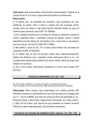 Ação penal: ação penal pública condicionada à representação. Todavia, se a
vítima tiver de 14 a 18 anos, a ação penal será pública incondicionada.
Observações:
a) O agente que, na qualidade de curandeiro, com promessas de curar
problemas de saúde, induz a vítima a manter com ele conjunção carnal,
comete crime de estupro e não posse sexual mediante fraude, se usou de
violência para consumar o ato (TJDF, RT 759/662);
b) Se a relação transcorre sem emprego de ameaça ou violência e estando a
mulher enganada sobre a identidade pessoal do agente, sendo a fraude
descoberta somente depois de consumado o ato, o crime não é o de estupro,
mas sim o do art. 215 do CP (TJMG, RT 771/665);
c) Não tipifica o crime do art. 215 a posse sexual obtida com promessa de
casamento (TJPR, RT 540/336);
d) O médico que se vale da consulta médica para, desnecessariamente,
praticar ato libidinoso com a paciente, incide nesta figura típica (p. ex., em
consulta sobre determinado problema de saúde, realiza exame de toque sem
relação com os fatos);
e) Se a vítima estiver adormecida considera-se o crime como estupro (RT
551/334).


                     VIOLÊNCIA ARBITRÁRIA (CP, ART. 322)


Art. 322 - Praticar violência, no exercício de função ou a pretexto de exercê-la:
Pena - detenção, de seis meses a três anos, além da pena correspondente à violência.


Observação: Muito embora haja jurisprudência em sentido contrário (RT
609/344), predomina o entendimento de que este tipo penal foi revogado pelo
art. 3º, “i” da Lei 4.898/65, que trata dos crimes de Abuso de Autoridade (p. ex.,
Fernando Capez e Stela Prado, Código Penal Comentado, Ed. Verbo Jurídico,
p. 590). Por tal motivo, que importa em que raramente se instaure Inquérito
Policial com base neste dispositivo, não são feitos comentários.


 VIOLÊNCIA OU FRAUDE EM ARREMATAÇÃO JUDICIAL (CP, ART. 358)
 
