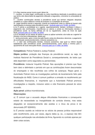 § 1o Nas mesmas penas incorre quem deixar de:
I – recolher, no prazo legal, contribuição ou outra importância destinada à previdência social
que tenha sido descontada de pagamento efetuado a segurados, a terceiros ou arrecadada do
público;
II – recolher contribuições devidas à previdência social que tenham integrado despesas
contábeis ou custos relativos à venda de produtos ou à prestação de serviços;
III - pagar benefício devido a segurado, quando as respectivas cotas ou valores já tiverem sido
reembolsados à empresa pela previdência social. (Incluído pela Lei nº 9.983, de 2000)
§ 2o É extinta a punibilidade se o agente, espontaneamente, declara, confessa e efetua o
pagamento das contribuições, importâncias ou valores e presta as informações devidas à
previdência social, na forma definida em lei ou regulamento, antes do início da ação
fiscal. (Incluído pela Lei nº 9.983, de 2000)
§ 3o É facultado ao juiz deixar de aplicar a pena ou aplicar somente a de multa se o agente for
primário e de bons antecedentes, desde que:
I – tenha promovido, após o início da ação fiscal e antes de oferecida a denúncia, o pagamento
da contribuição social previdenciária, inclusive acessórios; ou
II – o valor das contribuições devidas, inclusive acessórios, seja igual ou inferior àquele
estabelecido pela previdência social, administrativamente, como sendo o mínimo para o
ajuizamento de suas execuções fiscais. (Incluído pela Lei nº 9.983, de 2000)


Competência: Polícia Federal e Justiça Federal.
Objeto jurídico: proteção das finanças da previdência social, ou seja, do
Instituto Nacional de Previdência Social e, consequentemente, de todos que
dele dependem como segurados ou pensionistas.
Providência: instaurar Inquérito Policial. Nas apurações é preciso que fique
bem claro e delimitado o período em que as contribuições foram descontadas
do empregado e não recolhidas aos cofres da autarquia. Regra geral, a
Autoridade Policial inicia as investigações partindo de levantamento feito pela
fiscalização do INSS. Como é comum justificar a omissão no recolhimento por
dificuldades financeiras, é importante que a Autoridade Policial promova
investigações a respeito, inclusive sobre a vida financeira pessoal do sócio
acusado.
Ação penal: pública incondicionada.
Observações:
a) É comum que o acusado alegue dificuldades financeiras e consequente
estado de necessidade ou inexigibilidade de conduta diversa, mas estas
alegações só excepcionalmente são aceitas e o ônus da prova é do
denunciado (RT 828/693);
b) É preciso cautela ao indiciar-se os sócios da pessoa jurídica responsável
pelo recolhimento, pois, por vezes, alguns deles (p. ex., a esposa) não têm
qualquer participação nas atividades da firma, figurando no contrato apenas por
deter cotas sociais;
 