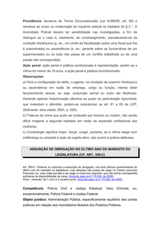 Providência: lavratura de Termo Circunstanciado (Lei 9.099/95, art. 69) e
remessa ao Juízo; ou instauração do inquérito policial na hipótese do § 2 °. A
Autoridade Policial deverá ter sensibilidade nas investigações, a fim de
distinguir se o caso é, realmente, de constrangimento, prevalecendo-se da
condição hierárquica (p. ex., um chefe da fiscalização sobre uma fiscal que lhe
é subordinada) ou ascendência (p. ex., gerente sobre as funcionárias de um
supermercado) ou se tudo não passa de um conflito trabalhista ou de uma
paixão não correspondida.
Ação penal: ação penal é pública condicionada à representação, porém se a
vítima for menor de 18 anos, a ação penal é pública incondicionada.
Observações:
a) Para a configuração do delito, o agente, na condição de superior hierárquico
ou ascendência em razão de emprego, cargo ou função, intenta obter
favorecimento sexual, ou seja, conjunção carnal ou outro ato libidinoso.
Havendo apenas importunação ofensiva ao pudor ou perturbação reprovável,
que molestam o ofendido, podem-se caracterizar os art. 61 e 65 da LCP.
(Delmanto, obra citada, 2007, p. 599);
b) Trata-se de crime que pode ser praticado por homem ou mulher, não sendo
difícil imaginar a segunda hipótese em razão da ascensão profissional das
mulheres;
c) Constranger significa impor, forçar, coagir, portanto, se a vítima reage com
indiferença ou simpatia à ação do sujeito ativo, não ocorre a prática delituosa.


     ASSUNÇÃO DE OBRIGAÇÃO NO ÚLTIMO ANO DO MANDATO OU
                          LEGISLATURA (CP, ART. 359-C)


Art. 359-C. Ordenar ou autorizar a assunção de obrigação, nos dois últimos quadrimestres do
último ano do mandato ou legislatura, cuja despesa não possa ser paga no mesmo exercício
financeiro ou, caso reste parcela a ser paga no exercício seguinte, que não tenha contrapartida
suficiente de disponibilidade de caixa: (Incluído pela Lei nº 10.028, de 2000)
Pena - reclusão, de 1 (um) a 4 (quatro) anos. (Incluído pela Lei nº 10.028, de 2000)


Competência:        Polícia    Civil   e   Justiça     Estadual,     Vara    Criminal,     ou,
excepcionalmente, Polícia Federal e Justiça Federal.
Objeto jurídico: Administração Pública, especificamente equilíbrio das contas
públicas em relação aos mandatários titulares dos Poderes Públicos.
 
