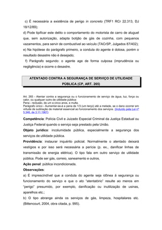 c) É necessária a existência de perigo in concreto (TRF1 RCr 22.313, DJ
18/12/89);
d) Pode tipificar este delito o comportamento do motorista de carro de aluguel
que, sem autorização, adapta botijão de gás de cozinha, com pequenos
vazamentos, para servir de combustível ao veículo (TACrSP, Julgados 87/402);
e) Na hipótese do parágrafo primeiro, a conduta do agente é dolosa, porém o
resultado desastre não é desejado;
 f) Parágrafo segundo: o agente age de forma culposa (imprudência ou
negligência) e ocorre o desastre.


     ATENTADO CONTRA A SEGURANÇA DE SERVIÇO DE UTILIDADE
                               PÚBLICA (CP, ART. 265)


Art. 265 - Atentar contra a segurança ou o funcionamento de serviço de água, luz, força ou
calor, ou qualquer outro de utilidade pública:
Pena - reclusão, de um a cinco anos, e multa.
Parágrafo único - Aumentar-se-á a pena de 1/3 (um terço) até a metade, se o dano ocorrer em
virtude de subtração de material essencial ao funcionamento dos serviços. (Incluído pela Lei nº
5.346, de 3.11.1967)

Competência: Polícia Civil e Juizado Especial Criminal da Justiça Estadual ou
Justiça Federal quando o serviço seja prestado pela União.
Objeto jurídico: incolumidade pública, especialmente a segurança dos
serviços de utilidade pública.
Providência: instaurar inquérito policial. Normalmente o atentado deixará
vestígios e por isso será necessária a perícia (p. ex., danificar linhas de
transmissão de energia elétrica). O tipo fala em outro serviço de utilidade
pública. Pode ser gás, correio, saneamento e outros.
Ação penal: pública incondicionada.
Observações:
a) É imprescindível que a conduta do agente seja idônea à segurança ou
funcionamento do serviço e que o ato “atentatório” resulte ao menos em
“perigo” presumido, por exemplo, danificação ou inutilização de usinas,
aparelhos etc.;
b) O tipo abrange ainda os serviços de gás, limpeza, hospitalares etc.
(Bittencourt, 2004, obra citada, p. 995).
 