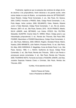 Finalmente, registre-se que na pesquisa das centenas de artigos de lei,
de doutrina e de jurisprudência, foram decisivas e de grande auxílio, entre
outras citadas no corpo do Roteiro, as importantes obras de: BITTENCOURT,
Cezar Roberto. Código Penal Comentado, 2. ed., São Paulo, Ed. Saraiva,
2004; CAPEZ, Fernando e PRADO, Stela, Código Penal Comentado, 2. ed.,
Porto Alegre, Verbo Jurídico, 2008; DELMANTO, Celso, Roberto, Roberto
Junior e Fabio Machado. Código Penal Comentado, 7. ed., Rio de Janeiro,
Renovar, 2007 e 8. ed., São Paulo, Saraiva, 2010; SILVA FRANCO, Alberto;
SILVA JUNIOR, José; BETANHO, Luiz Carlos; STOCO, Rui; FELTRIN,
Sebastião; GUASTINI, Vicente Celso R.; NINNO, Wilson. Código penal e sua
interpretação jurisprudencial, 5. ed., Revista dos Tribunais, São Paulo,1995;
FÜHRER, Maximiliano e FÜHRER Maximilianus, Código Penal Comentado, 3.
ed., São Paulo, Malheiros, 2009; GRECO, Rogério. Atividade Policial, Niterói,
Ímpetus, 2009; MIRABETE, Julio Fabbrini, Processo Penal, 13. ed., São Paulo,
Ed. Atlas, 2002; NORONHA, E. Magalhães. Curso de Direito Penal, 5. ed., São
Paulo, Saraiva, 1968, 4 v.; NUCCI, Guilherme de Souza. Código Penal
Comentado, 5. ed., São Paulo, Revista dos Tribunais, 2005 e Leis Penais e
processuais penais comentadas, 3. ed., São Paulo, Revista dos Tribunais,
2008; TOURINHO NETO, Fernando da Costa e FIGUEIRA JÚNIOR, Joel Dias,
Juizados Especiais Federais Cíveis e Criminais, São Paulo, Revista dos
Tribunais, 2002.
                         Curitiba, 16 de setembro de 2010.


                            Vladimir Passos de Freitas
                          Autor e Presidente do IBRAJUS
 