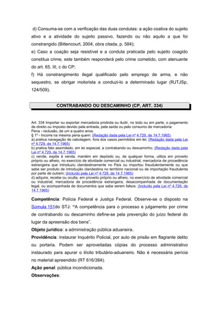 d) Consuma-se com a verificação das duas condutas: a ação coativa do sujeito
ativo e a atividade do sujeito passivo, fazendo ou não aquilo a que foi
constrangido (Bittencourt, 2004, obra citada, p. 584);
e) Caso a coação seja resistível e a conduta praticada pelo sujeito coagido
constitua crime, este também responderá pelo crime cometido, com atenuante
do art. 65, III, c do CP;
f) Há constrangimento ilegal qualificado pelo emprego de arma, e não
sequestro, se obrigar motorista a conduzi-lo a determinado lugar (RJTJSp,
124/509).


               CONTRABANDO OU DESCAMINHO (CP, ART. 334)


Art. 334 Importar ou exportar mercadoria proibida ou iludir, no todo ou em parte, o pagamento
de direito ou imposto devido pela entrada, pela saída ou pelo consumo de mercadoria:
Pena - reclusão, de um a quatro anos.
§ 1º - Incorre na mesma pena quem: (Redação dada pela Lei nº 4.729, de 14.7.1965)
a) pratica navegação de cabotagem, fora dos casos permitidos em lei; (Redação dada pela Lei
nº 4.729, de 14.7.1965)
b) pratica fato assimilado, em lei especial, a contrabando ou descaminho; (Redação dada pela
Lei nº 4.729, de 14.7.1965)
c) vende, expõe à venda, mantém em depósito ou, de qualquer forma, utiliza em proveito
próprio ou alheio, no exercício de atividade comercial ou industrial, mercadoria de procedência
estrangeira que introduziu clandestinamente no País ou importou fraudulentamente ou que
sabe ser produto de introdução clandestina no território nacional ou de importação fraudulenta
por parte de outrem; (Incluído pela Lei nº 4.729, de 14.7.1965)
d) adquire, recebe ou oculta, em proveito próprio ou alheio, no exercício de atividade comercial
ou industrial, mercadoria de procedência estrangeira, desacompanhada de documentação
legal, ou acompanhada de documentos que sabe serem falsos. (Incluído pela Lei nº 4.729, de
14.7.1965)

Competência: Polícia Federal e Justiça Federal. Observe-se o disposto na
Súmula 151do STJ: “A competência para o processo e julgamento por crime
de contrabando ou descaminho define-se pela prevenção do juízo federal do
lugar da apreensão dos bens”.
Objeto jurídico: a administração pública aduaneira.
Providência: instaurar Inquérito Policial, por auto de prisão em flagrante delito
ou portaria. Podem ser aproveitadas cópias do processo administrativo
instaurado para apurar o ilícito tributário-aduaneiro. Não é necessária perícia
no material apreendido (RT 616/384).
Ação penal: pública incondicionada.
Observações:
 