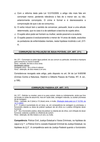 a) Com a reforma dada pela Lei 12.015/2009, o artigo não mais fala em
    corromper menor, perdendo relevância o fato de o menor ser, ou não,
    anteriormente corrompido. O crime é formal e é desnecessária a
    comprovação de que o ato se consumou;
b) O verbo induzir tem o sentido de convencer, persuadir, levar a uma atitude
    determinada, que no caso é a de satisfazer a lascívia do sujeito ativo;
c) O sujeito ativo pode ser homem ou mulher, sendo possível a co-autoria;
d) O sujeito passivo é exclusivamente o menor de 14 anos de idade, excluídos
    os portadores de enfermidades mentais, nesta hipótese incidindo o art. 217-
    A.


      CORRUPÇÃO OU POLUIÇÃO DE ÁGUA POTÁVEL (CP, ART. 271)


Art. 271 - Corromper ou poluir água potável, de uso comum ou particular, tornando-a imprópria
para consumo ou nociva à saúde:
Pena - reclusão, de dois a cinco anos.
Modalidade culposa
Parágrafo único - Se o crime é culposo:
Pena - detenção, de dois meses a um ano.

Considera-se revogado este artigo, pelo disposto no art. 54 da Lei 9.605/98
(Crimes Contra a Natureza, Vladimir e Gilberto Passos de Freitas, RT, 8. ed.,
p.198).


                       CORRUPÇÃO PASSIVA (CP, ART. 317)


Art. 317 - Solicitar ou receber, para si ou para outrem, direta ou indiretamente, ainda que fora
da função ou antes de assumi-la, mas em razão dela, vantagem indevida, ou aceitar promessa
de tal vantagem:
Pena – reclusão, de 2 (dois) a 12 (doze) anos, e multa. (Redação dada pela Lei nº 10.763, de
12.11.2003)
§ 1º - A pena é aumentada de um terço, se, em conseqüência da vantagem ou promessa, o
funcionário retarda ou deixa de praticar qualquer ato de ofício ou o pratica infringindo dever
funcional.
§ 2º - Se o funcionário pratica, deixa de praticar ou retarda ato de ofício, com infração de dever
funcional, cedendo a pedido ou influência de outrem:
Pena - detenção, de três meses a um ano, ou multa.


Competência: Polícia Civil, Justiça Estadual e Varas Criminais, na hipótese do
caput e § 1°, e Polícia Civil e Juizado Especial Criminal da Justiça Estadual, na
hipótese do § 2°. A competência será da Justiça Federal quando o funcionário
 