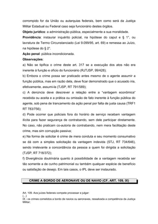 corrompido for da União ou autarquias federais, bem como será da Justiça
Militar Estadual ou Federal caso seja funcionário destes órgãos.
Objeto jurídico: a administração pública, especialmente a sua moralidade.
Providência: instaurar inquérito policial, na hipótese do caput e § 1°, ou
lavratura de Termo Circunstanciado (Lei 9.099/95, art. 69) e remessa ao Juízo,
na hipótese do § 2°.
Ação penal: pública incondicionada.
Observações:
a) Não se tipifica o crime deste art. 317 se a execução dos atos não era
inerente à função e ofício do funcionário (RJTJSP, 99/428);
b) Embora o crime possa ser praticado antes mesmo de o agente assumir a
função pública, mas em razão dela, deve ficar demonstrado que o acusado iria,
efetivamente, assumi-la (TJSP, RT 791/589);
c) A denúncia deve descrever a relação entre a “vantagem econômica“
recebida ou aceita e a prática ou omissão de fato inerente à função pública do
agente, sob pena de trancamento da ação penal por falta de justa causa (TRF1
RT 783/756);
d) Pode ocorrer que policiais fora do horário de serviço recebam vantagem
ilícita para fazer segurança de contrabando, sem dele participar diretamente.
No caso, não praticam co-autoria de contrabando, nem mera facilitação deste
crime, mas sim corrupção passiva;
e) Na forma de solicitar é crime de mera conduta e seu momento consumativo
se dá com a simples solicitação da vantagem indevida (STJ, RT 734/646),
sendo irrelevante a concordância da pessoa a quem foi dirigida a solicitação
(TJSP, RT 718/372);
f) Divergência doutrinária quanto à possibilidade de a vantagem recebida ser
tão somente a de cunho patrimonial ou também qualquer espécie de benefício
ou satisfação de desejo. Em tais casos, o IPL deve ser instaurado.


     CRIME A BORDO DE AERONAVE OU DE NAVIO (CF, ART. 109, IX)


Art. 109. Aos juízes federais compete processar e julgar:
(...)
IX - os crimes cometidos a bordo de navios ou aeronaves, ressalvada a competência da Justiça
Militar;
 