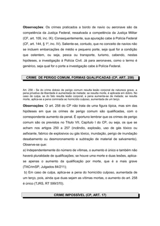 Observações: Os crimes praticados a bordo de navio ou aeronave são da
competência da Justiça Federal, ressalvada a competência da Justiça Militar
(CF, art. 109, inc. IX). Consequentemente, sua apuração cabe à Polícia Federal
(CF, art. 144, § 1º, inc. IV). Saliente-se, contudo, que no conceito de navios não
se incluem embarcações de médio e pequeno porte, seja qual for a condição
que ostentem, ou seja, pesca ou transporte, turismo, cabendo, nestas
hipóteses, a investigação à Polícia Civil. Já para aeronaves, como o termo é
genérico, seja qual for o porte a investigação cabe à Polícia Federal.


  CRIME DE PERIGO COMUM, FORMAS QUALIFICADAS (CP, ART. 258)


Art. 258 - Se do crime doloso de perigo comum resulta lesão corporal de natureza grave, a
pena privativa de liberdade é aumentada de metade; se resulta morte, é aplicada em dobro. No
caso de culpa, se do fato resulta lesão corporal, a pena aumenta-se de metade; se resulta
morte, aplica-se a pena cominada ao homicídio culposo, aumentada de um terço.

Observações: O art. 258 do CP não trata de uma figura típica, mas sim das
hipóteses em que os crimes de perigo comum são qualificadas, com o
correspondente aumento da penal. É oportuno lembrar que os crimes de perigo
comum são os previstos no Título VII, Capítulo I do CP, ou seja, os que se
acham nos artigos 250 a 257 (incêndio, explosão, uso de gás tóxico ou
asfixiante, fabrico de explosivos ou gás tóxico, inundação, perigo de inundação
desabamento ou desmoronamento e subtração de material de salvamento).
Observe-se que:
a) Independentemente do número de vítimas, o aumento é único e também não
haverá pluralidade de qualificações; se houve uma morte e duas lesões, aplica-
se apenas o aumento da qualificação por morte, que é a mais grave
(TACrimSP, Julgados 84/211);
 b) Em caso de culpa, aplica-se a pena do homicídio culposo, aumentada de
um terço, pois, ainda que duas sejam as vítimas mortas, o aumento do art. 258
é único (TJRS, RT 599/370).


                        CRIME IMPOSSÍVEL (CP, ART. 17)
 