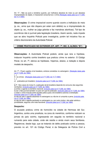 Art. 17 - Não se pune a tentativa quando, por ineficácia absoluta do meio ou por absoluta
impropriedade do objeto, é impossível consumar-se o crime.(Redação dada pela Lei nº 7.209,
de 11.7.1984)


Observações: O crime impossível ocorre quando ocorre a ineficácia do meio
(p. ex., arma que não dispara por estar com defeito) ou a impropriedade do
objeto (p. ex., mulher se julga grávida e faz manobras abortivas). Tal tipo de
ocorrência não é punível pela legislação brasileira. Assim sendo, nada impede
que se abra Inquérito Policial para investigá-la, porém tal iniciativa fica ao
critério discricionário da Autoridade Policial.


   CRIME PRATICADO NO EXTERIOR (CP, ART. 7º, INC. II, ALÍNEA “B”)


Observações: A Autoridade Policial poderá, ainda que rara a hipótese,
instaurar Inquérito contra brasileiro que praticou crime no exterior. O Código
Penal, no art. 7º, elenca as hipóteses. Vejamos, abaixo, a redação e depois
modelo de despacho.


Art. 7º - Ficam sujeitos à lei brasileira, embora cometidos no estrangeiro: (Redação dada pela
Lei nº 7.209, de 1984)
(...)
II - os crimes: (Redação dada pela Lei nº 7.209, de 11.7.1984)
(...)
e) praticados por brasileiro; (Incluído pela Lei nº 7.209, de 1984)
...
§ 2º - Nos casos do inciso II, a aplicação da lei brasileira depende do concurso das seguintes
condições: (Incluído pela Lei nº 7.209, de 1984)
a) entrar o agente no território nacional; (Incluído pela Lei nº 7.209, de 1984)
b) ser o fato punível também no país em que foi praticado; (Incluído pela Lei nº 7.209, de 1984)
c) estar o crime incluído entre aqueles pelos quais a lei brasileira autoriza a extradição;
(Incluído pela Lei nº 7.209, de 1984)
d) não ter sido o agente absolvido no estrangeiro ou não ter aí cumprido a pena; (Incluído pela
Lei nº 7.209, de 1984)
e) não ter sido o agente perdoado no estrangeiro ou, por outro motivo, não estar extinta a
punibilidade, segundo a lei mais favorável. (Incluído pela Lei nº 7.209, de 1984)

Despacho:
O acusado praticou crime de homicídio na cidade de Hermosa del Sur,
Argentina, contra uma prostituta, na zona do meretrício, conforme noticiam os
jornais do país vizinho, ingressando em seguida no território nacional e
rumando para esta cidade, onde ele residia e ainda vivem seus familiares.
Registre-se, desde logo, que se tratando de delito praticado contra a pessoa,
previsto no art. 121 do Código Penal, é da Delegacia de Polícia Civil a
 