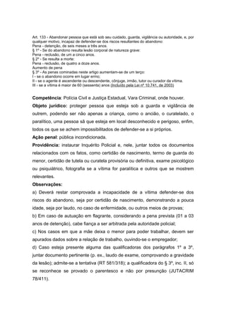 Art. 133 - Abandonar pessoa que está sob seu cuidado, guarda, vigilância ou autoridade, e, por
qualquer motivo, incapaz de defender-se dos riscos resultantes do abandono:
Pena - detenção, de seis meses a três anos.
§ 1º - Se do abandono resulta lesão corporal de natureza grave:
Pena - reclusão, de um a cinco anos.
§ 2º - Se resulta a morte:
Pena - reclusão, de quatro a doze anos.
Aumento de pena
§ 3º - As penas cominadas neste artigo aumentam-se de um terço:
I - se o abandono ocorre em lugar ermo;
II - se o agente é ascendente ou descendente, cônjuge, irmão, tutor ou curador da vítima.
III - se a vítima é maior de 60 (sessenta) anos (Incluído pela Lei nº 10.741, de 2003)


Competência: Polícia Civil e Justiça Estadual, Vara Criminal, onde houver.
Objeto jurídico: proteger pessoa que esteja sob a guarda e vigilância de
outrem, podendo ser não apenas a criança, como o ancião, o curatelado, o
paralítico, uma pessoa sã que esteja em local desconhecido e perigoso, enfim,
todos os que se achem impossibilitados de defender-se a si próprios.
Ação penal: pública incondicionada.
Providência: instaurar Inquérito Policial e, nele, juntar todos os documentos
relacionados com os fatos, como certidão de nascimento, termo de guarda do
menor, certidão de tutela ou curatela provisória ou definitiva, exame psicológico
ou psiquiátrico, fotografia se a vítima for paralítica e outros que se mostrem
relevantes.
Observações:
a) Deverá restar comprovada a incapacidade de a vítima defender-se dos
riscos do abandono, seja por certidão de nascimento, demonstrando a pouca
idade, seja por laudo, no caso de enfermidade, ou outros meios de provas;
b) Em caso de autuação em flagrante, considerando a pena prevista (01 a 03
anos de detenção), cabe fiança a ser arbitrada pela autoridade policial;
c) Nos casos em que a mãe deixa o menor para poder trabalhar, devem ser
apurados dados sobre a relação de trabalho, ouvindo-se o empregador;
d) Caso esteja presente alguma das qualificadoras dos parágrafos 1º a 3º,
juntar documento pertinente (p. ex., laudo de exame, comprovando a gravidade
da lesão); admite-se a tentativa (RT 581/318); a qualificadora do § 3º, inc. II, só
se reconhece se provado o parentesco e não por presunção (JUTACRIM
78/411).
 
