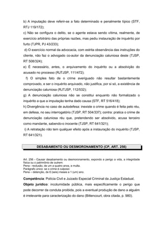 b) A imputação deve referir-se a fato determinado e penalmente típico (STF,
RTJ 119/172);
c) Não se configura o delito, se o agente estava sendo vítima, realmente, de
exercício arbitrário das próprias razões, mas pediu instauração de inquérito por
furto (TJPR, PJ 43/233);
d) O exercício normal da advocacia, com estrita observância das instruções do
cliente, não faz o advogado co-autor da denunciação caluniosa deste (TJSP,
RT 508/324);
e) É necessário, antes, o arquivamento do inquérito ou a absolvição do
acusado no processo (RJTJSP, 111/472);
 f) O simples fato de o crime averiguado não resultar bastantemente
comprovado, e ser o inquérito arquivado, não justifica, por si só, a existência de
denunciação caluniosa (RJTJSP, 112/532);
g) A denunciação caluniosa não se constitui enquanto não formalizado o
inquérito a que a imputação tenha dado causa (STF, RT 516/418);
h) Divergência no caso de autodefesa: inexiste o crime quando é feita pelo réu,
em defesa, no seu interrogatório (TJSP, RT 504/337); contra: pratica o crime de
denunciação caluniosa réu que, pretendendo ser absolvido, acusa terceiro
como mandante, sabendo-o inocente (TJSP, RT 641/321);
i) A retratação não tem qualquer efeito após a instauração do inquérito (TJSP,
RT 641/321).


          DESABAMENTO OU DESMORONAMENTO (CP, ART. 256)


Art. 256 - Causar desabamento ou desmoronamento, expondo a perigo a vida, a integridade
física ou o patrimônio de outrem:
Pena - reclusão, de um a quatro anos, e multa.
Parágrafo único: se o crime é culposo:
Pena – detenção, de 6 (seis) meses a 1 (um) ano.

Competência: Polícia Civil e Juizado Especial Criminal da Justiça Estadual.
Objeto jurídico: incolumidade pública, mais especificamente o perigo que
pode decorrer da conduta proibida, pois a eventual produção de dano a alguém
é irrelevante para caracterização do dano (Bittencourt, obra citada, p. 980).
 