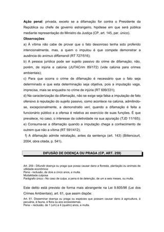 Ação penal: privada, exceto se a difamação for contra o Presidente da
República ou chefe de governo estrangeiro, hipótese em que será pública
mediante representação do Ministro da Justiça (CP, art. 145, par. único).
Observações:
a) À vítima não cabe de provar que o fato desonroso tenha sido proferido
intencionalmente, mas, a quem o imputou é que compete demonstrar a
ausência do animus diffamandi (RT 727/516);
b) A pessoa jurídica pode ser sujeito passivo do crime de difamação; não,
porém, de injúria e calúnia (JUTACrim 89/172) (vide calúnia para crimes
ambientais);
c) Para que ocorra o crime de difamação é necessário que o fato seja
determinado e que esta determinação seja objetiva, pois a imputação vaga,
imprecisa, mais se enquadra no crime de injúria (RT 699/331);
d) Na caracterização da difamação, não se exige seja falsa a imputação de fato
ofensivo à reputação do sujeito passivo, como acontece na calúnia, admitindo-
se, excepcionalmente, a demonstratio veri, quando a difamação é feita a
funcionário público e a ofensa é relativa ao exercício de suas funções. É que
prevalece, no caso, o interesse da coletividade na sua apuração (TJD 11/165);
e) Consuma-se a difamação quando a imputação chega a conhecimento de
outrem que não a vítima (RT 591/412);
 f) A difamação admite retratação, antes da sentença (art. 143) (Bittencourt,
2004, obra citada, p. 541).


               DIFUSÃO DE DOENÇA OU PRAGA (CP, ART. 259)


Art. 259 - Difundir doença ou praga que possa causar dano a floresta, plantação ou animais de
utilidade econômica:
Pena - reclusão, de dois a cinco anos, e multa.
Modalidade culposa
Parágrafo único - No caso de culpa, a pena é de detenção, de um a seis meses, ou multa.


Este delito está previsto de forma mais abrangente na Lei 9.605/98 (Lei dos
Crimes Ambientais), art. 61, que assim dispõe:
Art. 61. Disseminar doença ou praga ou espécies que possam causar dano à agricultura, à
pecuária, à fauna, à flora ou aos ecossistemas.
Pena – reclusão, de 1 (um) a 4 (quatro) anos, e multa.
 