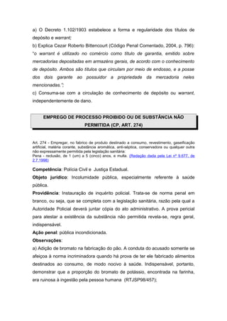 a) O Decreto 1.102/1903 estabelece a forma e regularidade dos títulos de
depósito e warrant;
b) Explica Cezar Roberto Bittencourt (Código Penal Comentado, 2004, p. 796):
“o warrant é utilizado no comércio como título de garantia, emitido sobre
mercadorias depositadas em armazéns gerais, de acordo com o conhecimento
de depósito. Ambos são títulos que circulam por meio de endosso, e a posse
dos dois garante ao possuidor a propriedade da mercadoria neles
mencionadas.”;
c) Consuma-se com a circulação de conhecimento de depósito ou warrant,
independentemente de dano.


      EMPREGO DE PROCESSO PROIBIDO OU DE SUBSTÂNCIA NÃO
                              PERMITIDA (CP, ART. 274)


Art. 274 - Empregar, no fabrico de produto destinado a consumo, revestimento, gaseificação
artificial, matéria corante, substância aromática, anti-séptica, conservadora ou qualquer outra
não expressamente permitida pela legislação sanitária:
Pena - reclusão, de 1 (um) a 5 (cinco) anos, e multa. (Redação dada pela Lei nº 9.677, de
2.7.1998)

Competência: Polícia Civil e Justiça Estadual.
Objeto jurídico: Incolumidade pública, especialmente referente à saúde
pública.
Providência: Instauração de inquérito policial. Trata-se de norma penal em
branco, ou seja, que se completa com a legislação sanitária, razão pela qual a
Autoridade Policial deverá juntar cópia do ato administrativo. A prova pericial
para atestar a existência da substância não permitida revela-se, regra geral,
indispensável.
Ação penal: pública incondicionada.
Observações:
a) Adição de bromato na fabricação do pão. A conduta do acusado somente se
afeiçoa à norma incriminadora quando há prova de ter ele fabricado alimentos
destinados ao consumo, de modo nocivo à saúde. Indispensável, portanto,
demonstrar que a proporção do bromato de potássio, encontrada na farinha,
era ruinosa à ingestão pela pessoa humana (RTJSP98/457);
 