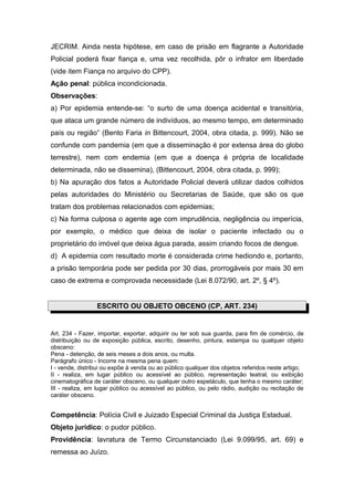 JECRIM. Ainda nesta hipótese, em caso de prisão em flagrante a Autoridade
Policial poderá fixar fiança e, uma vez recolhida, pôr o infrator em liberdade
(vide item Fiança no arquivo do CPP).
Ação penal: pública incondicionada.
Observações:
a) Por epidemia entende-se: “o surto de uma doença acidental e transitória,
que ataca um grande número de indivíduos, ao mesmo tempo, em determinado
país ou região” (Bento Faria in Bittencourt, 2004, obra citada, p. 999). Não se
confunde com pandemia (em que a disseminação é por extensa área do globo
terrestre), nem com endemia (em que a doença é própria de localidade
determinada, não se dissemina), (Bittencourt, 2004, obra citada, p. 999);
b) Na apuração dos fatos a Autoridade Policial deverá utilizar dados colhidos
pelas autoridades do Ministério ou Secretarias de Saúde, que são os que
tratam dos problemas relacionados com epidemias;
c) Na forma culposa o agente age com imprudência, negligência ou imperícia,
por exemplo, o médico que deixa de isolar o paciente infectado ou o
proprietário do imóvel que deixa água parada, assim criando focos de dengue.
d) A epidemia com resultado morte é considerada crime hediondo e, portanto,
a prisão temporária pode ser pedida por 30 dias, prorrogáveis por mais 30 em
caso de extrema e comprovada necessidade (Lei 8.072/90, art. 2º, § 4º).


                 ESCRITO OU OBJETO OBCENO (CP, ART. 234)


Art. 234 - Fazer, importar, exportar, adquirir ou ter sob sua guarda, para fim de comércio, de
distribuição ou de exposição pública, escrito, desenho, pintura, estampa ou qualquer objeto
obsceno:
Pena - detenção, de seis meses a dois anos, ou multa.
Parágrafo único - Incorre na mesma pena quem:
I - vende, distribui ou expõe à venda ou ao público qualquer dos objetos referidos neste artigo;
II - realiza, em lugar público ou acessível ao público, representação teatral, ou exibição
cinematográfica de caráter obsceno, ou qualquer outro espetáculo, que tenha o mesmo caráter;
III - realiza, em lugar público ou acessível ao público, ou pelo rádio, audição ou recitação de
caráter obsceno.


Competência: Polícia Civil e Juizado Especial Criminal da Justiça Estadual.
Objeto jurídico: o pudor público.
Providência: lavratura de Termo Circunstanciado (Lei 9.099/95, art. 69) e
remessa ao Juízo.
 