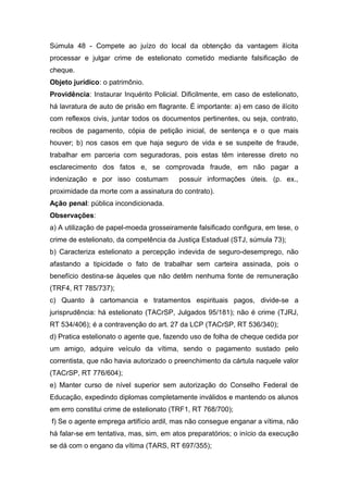 Súmula 48 - Compete ao juízo do local da obtenção da vantagem ilícita
processar e julgar crime de estelionato cometido mediante falsificação de
cheque.
Objeto jurídico: o patrimônio.
Providência: Instaurar Inquérito Policial. Dificilmente, em caso de estelionato,
há lavratura de auto de prisão em flagrante. É importante: a) em caso de ilícito
com reflexos civis, juntar todos os documentos pertinentes, ou seja, contrato,
recibos de pagamento, cópia de petição inicial, de sentença e o que mais
houver; b) nos casos em que haja seguro de vida e se suspeite de fraude,
trabalhar em parceria com seguradoras, pois estas têm interesse direto no
esclarecimento dos fatos e, se comprovada fraude, em não pagar a
indenização e por isso costumam          possuir informações úteis. (p. ex.,
proximidade da morte com a assinatura do contrato).
Ação penal: pública incondicionada.
Observações:
a) A utilização de papel-moeda grosseiramente falsificado configura, em tese, o
crime de estelionato, da competência da Justiça Estadual (STJ, súmula 73);
b) Caracteriza estelionato a percepção indevida de seguro-desemprego, não
afastando a tipicidade o fato de trabalhar sem carteira assinada, pois o
benefício destina-se àqueles que não detêm nenhuma fonte de remuneração
(TRF4, RT 785/737);
c) Quanto à cartomancia e tratamentos espirituais pagos, divide-se a
jurisprudência: há estelionato (TACrSP, Julgados 95/181); não é crime (TJRJ,
RT 534/406); é a contravenção do art. 27 da LCP (TACrSP, RT 536/340);
d) Pratica estelionato o agente que, fazendo uso de folha de cheque cedida por
um amigo, adquire veículo da vítima, sendo o pagamento sustado pelo
correntista, que não havia autorizado o preenchimento da cártula naquele valor
(TACrSP, RT 776/604);
e) Manter curso de nível superior sem autorização do Conselho Federal de
Educação, expedindo diplomas completamente inválidos e mantendo os alunos
em erro constitui crime de estelionato (TRF1, RT 768/700);
f) Se o agente emprega artifício ardil, mas não consegue enganar a vítima, não
há falar-se em tentativa, mas, sim, em atos preparatórios; o início da execução
se dá com o engano da vítima (TARS, RT 697/355);
 