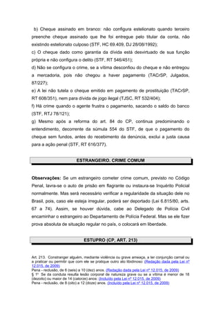 b) Cheque assinado em branco: não configura estelionato quando terceiro
preenche cheque assinado que lhe foi entregue pelo titular da conta, não
existindo estelionato culposo (STF, HC 69.409, DJ 28/08/1992);
c) O cheque dado como garantia da dívida está desvirtuado de sua função
própria e não configura o delito (STF, RT 546/451);
d) Não se configura o crime, se a vítima desconfiou do cheque e não entregou
a mercadoria, pois não chegou a haver pagamento (TACrSP, Julgados,
87/227);
e) A lei não tutela o cheque emitido em pagamento de prostituição (TACrSP,
RT 608/351), nem para dívida de jogo ilegal (TJSC, RT 532/404);
f) Há crime quando o agente frustra o pagamento, sacando o saldo do banco
(STF, RTJ 78/121);
g) Mesmo após a reforma do art. 84 do CP, continua predominando o
entendimento, decorrente da súmula 554 do STF, de que o pagamento do
cheque sem fundos, antes do recebimento da denúncia, exclui a justa causa
para a ação penal (STF, RT 616/377).


                          ESTRANGEIRO. CRIME COMUM


Observações: Se um estrangeiro cometer crime comum, previsto no Código
Penal, lavra-se o auto de prisão em flagrante ou instaura-se Inquérito Policial
normalmente. Mas será necessário verificar a regularidade da situação dele no
Brasil, pois, caso ele esteja irregular, poderá ser deportado (Lei 6.815/80, arts.
67 a 74). Assim, se houver dúvida, cabe ao Delegado de Polícia Civil
encaminhar o estrangeiro ao Departamento de Polícia Federal. Mas se ele fizer
prova absoluta de situação regular no país, o colocará em liberdade.


                               ESTUPRO (CP, ART. 213)


Art. 213. Constranger alguém, mediante violência ou grave ameaça, a ter conjunção carnal ou
a praticar ou permitir que com ele se pratique outro ato libidinoso: (Redação dada pela Lei nº
12.015, de 2009)
Pena - reclusão, de 6 (seis) a 10 (dez) anos. (Redação dada pela Lei nº 12.015, de 2009)
§ 1o Se da conduta resulta lesão corporal de natureza grave ou se a vítima é menor de 18
(dezoito) ou maior de 14 (catorze) anos: (Incluído pela Lei nº 12.015, de 2009)
Pena - reclusão, de 8 (oito) a 12 (doze) anos. (Incluído pela Lei nº 12.015, de 2009)
 