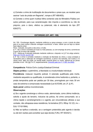 c) Comete o crime de inutilização de documentos o preso que, ao receber para
assinar “auto de prisão em flagrante”, rompe-o (RT 466/405);
d) Comete o crime quem inutiliza folha contendo cota do Ministério Público em
autos judiciais; para sua caracterização não importa a ocorrência ou não do
prejuízo, pois o dano, efetivo ou potencial, não é elemento do tipo (RT
639/277).


                              EXTORSÃO (CP, ART. 158)


Art. 158 - Constranger alguém, mediante violência ou grave ameaça, e com o intuito de obter
para si ou para outrem indevida vantagem econômica, a fazer, tolerar que se faça ou deixar
fazer alguma coisa:
Pena - reclusão, de quatro a dez anos, e multa.
§ 1º - Se o crime é cometido por duas ou mais pessoas, ou com emprego de arma, aumenta-se
a pena de um terço até metade.
§ 2º - Aplica-se à extorsão praticada mediante violência o disposto no § 3º do artigo anterior.
Vide Lei nº 8.072, de 25.7.90
§ 3o Se o crime é cometido mediante a restrição da liberdade da vítima, e essa condição é
necessária para a obtenção da vantagem econômica, a pena é de reclusão, de 6 (seis) a 12
(doze) anos, além da multa; se resulta lesão corporal grave ou morte, aplicam-se as penas
previstas no art. 159, §§ 2o e 3o, respectivamente. (Incluído pela Lei nº 11.923, de 2009)


Competência: Polícia Civil e Justiça Estadual Criminal.
Objeto jurídico: o patrimônio, a liberdade e a incolumidade individual.
Providência: instaurar inquérito policial. A extorsão qualificada pela morte,
mediante sequestro ou qualificada, é considerada crime hediondo e, portanto, a
prisão temporária pode ser pedida por 30 dias, prorrogáveis por mais 30 em
caso de extrema e comprovada necessidade (Lei 8.072/90, art. 2º, § 4º).
Ação penal: pública incondicionada.
Observações:
a) Se o agente constrange a vítima e esta, atemorizada, como última instância,
solicita a ajuda de terceiro, inclusive da polícia, há crime consumado; se a
vítima repele o constrangimento e o agente, por circunstâncias alheias a sua
vontade, não ultrapassa essa resistência, há tentativa (STJ, REsp 16.123, mv –
DJU 17/10/1994);
b) Não se tipifica a extorsão, se a vantagem pretendida pelo agente é devida
ou ele tem razões para acreditar que seja devida (TJRJ, RT 503/421);
 