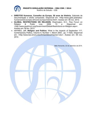 PROJETO SIMULAÇÃO INTERNA – ONU CSM / 2014 
Roteiro de Estudo - COE 
· DIREITOS Humanos, Conselho da Europa, 50 anos de História. Gabinete de 
documentação e direito comparado. Disponível em: <http://www.gddc.pt/direitos-humanos/ 
sist-europeu-dh/cons-europa-historia.html>. Acesso em: 06 nov. 2012. 
· GLOBAL RESTRICTIONS ON RELIGION. Washington, D.C.: Pew Forum on 
Religion & Public Live, 2009. 72 p. Disponível em: 
<http://www.pewforum.org/Government/Global-Restrictions-on-Religion.aspx>. 
Acesso em: 08 fev. 2013. 
· HAYNES, Jeff. Religion and Politics: What is the impacto of September 11?. 
Contemporary Politics, Volume 9, Number 1, March 2003 , pp. 7-15(9). Disponível 
em: <http://www.law.emory.edu/ihr/worddocs/haynes1.doc>. Acesso em: 09 nov. 
2012. 
Belo Horizonte, 22 de setembro de 2014. 
