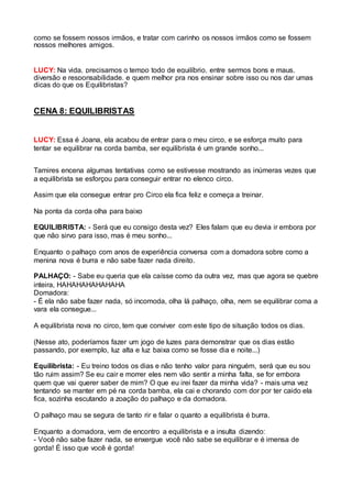 como se fossem nossos irmãos, e tratar com carinho os nossos irmãos como se fossem 
nossos melhores amigos. 
LUCY: Na vida, precisamos o tempo todo de equilíbrio, entre sermos bons e maus, 
diversão e responsabilidade, e quem melhor pra nos ensinar sobre isso ou nos dar umas 
dicas do que os Equilibristas? 
CENA 8: EQUILIBRISTAS 
LUCY: Essa é Joana, ela acabou de entrar para o meu circo, e se esforça muito para 
tentar se equilibrar na corda bamba, ser equilibrista é um grande sonho... 
Tamires encena algumas tentativas como se estivesse mostrando as inúmeras vezes que 
a equilibrista se esforçou para conseguir entrar no elenco circo. 
Assim que ela consegue entrar pro Circo ela fica feliz e começa a treinar. 
Na ponta da corda olha para baixo 
EQUILIBRISTA: - Será que eu consigo desta vez? Eles falam que eu devia ir embora por 
que não sirvo para isso, mas é meu sonho... 
Enquanto o palhaço com anos de experiência conversa com a domadora sobre como a 
menina nova é burra e não sabe fazer nada direito. 
PALHAÇO: - Sabe eu queria que ela caísse como da outra vez, mas que agora se quebre 
inteira, HAHAHAHAHAHAHA 
Domadora: 
- É ela não sabe fazer nada, só incomoda, olha lá palhaço, olha, nem se equilibrar coma a 
vara ela consegue... 
A equilibrista nova no circo, tem que conviver com este tipo de situação todos os dias. 
(Nesse ato, poderíamos fazer um jogo de luzes para demonstrar que os dias estão 
passando, por exemplo, luz alta e luz baixa como se fosse dia e noite...) 
Equilibrista: - Eu treino todos os dias e não tenho valor para ninguém, será que eu sou 
tão ruim assim? Se eu cair e morrer eles nem vão sentir a minha falta, se for embora 
quem que vai querer saber de mim? O que eu irei fazer da minha vida? - mais uma vez 
tentando se manter em pé na corda bamba, ela cai e chorando com dor por ter caido ela 
fica, sozinha escutando a zoação do palhaço e da domadora. 
O palhaço mau se segura de tanto rir e falar o quanto a equilibrista é burra. 
Enquanto a domadora, vem de encontro a equilibrista e a insulta dizendo: 
- Você não sabe fazer nada, se enxergue você não sabe se equilibrar e é imensa de 
gorda! É isso que você é gorda! 
 