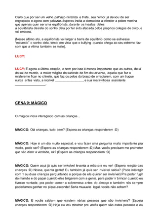 Claro que por ser um velho palhaço ranzinza e triste, seu humor já deixou de ser 
engraçado e agora com palavras ásperas incita a domadora a ofender a pobre menina 
que apenas quer ser uma equilibrista, durante os insultos deles 
a equilibrista desiste do sonho dela por ter sido atacada pelos próprios colegas do circo, e 
vai embora. 
(Nesse último ato, a equilibrista vai largar a barra de equilíbrio como se estivesse 
“matando” o sonho dela, tendo em vista que o bullying quando chega ao seu extremo faz 
com que a vítima também se mate). 
LUCY: 
LUCY: E agora a última atração, e nem por isso é menos importante que as outras, de lá 
do sul do mundo, a maior mágica do sudeste do fim do universo, aquela que faz o 
mistereme ficar no chinelo, que faz os pelos do braço de arrepiarem, com um truque 
nunca antes visto, a incrível ________________ e sua maravilhosa assistente 
_________________. 
CENA 9: MÀGICO 
O mágico inicia interagindo com as crianças... 
MÁGICO: Olá crianças, tudo bem? (Espera as crianças responderem :D) 
MÁGICO: Hoje é um dia muito especial, e vou fazer uma pergunta muito importante pra 
vocês, pode ser? (Espera as crianças responderem :D) Mas vocês precisam me prometer 
que vão dizer a verdade, ok? (Espera as crianças responderem :D) 
MÁGICO: Quem aqui já quis ser invisível levanta a mão pra eu ver! (Espera reação das 
crianças :D) Nossa, quanta gente! Eu também já quis ser invisível sabia? (Pode interagir 
com 1 ou duas crianças perguntando o porque de ela querer ser invisível) Pra poder fugir 
da mamãe e do papai quando eles brigarem com a gente, para poder ir brincar quando eu 
tivesse vontade, pra poder comer a sobremesa antes do almoço e também nós sempre 
poderiamos ganhar no pique-esconde! Seria muuuuito legal, vocês não acham? 
MÁGICO: E vocês sabiam que existem várias pessoas que são invisíveis? (Espera 
crianças responderem :D) Hoje eu vou mostrar pra vocês quem são estas pessoas e eu 
 