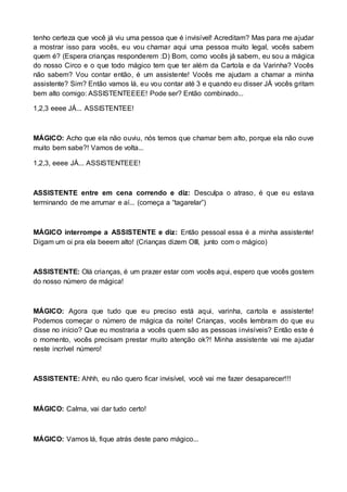 tenho certeza que você já viu uma pessoa que é invisível! Acreditam? Mas para me ajudar 
a mostrar isso para vocês, eu vou chamar aqui uma pessoa muito legal, vocês sabem 
quem é? (Espera crianças responderem :D) Bom, como vocês já sabem, eu sou a mágica 
do nosso Circo e o que todo mágico tem que ter além da Cartola e da Varinha? Vocês 
não sabem? Vou contar então, é um assistente! Vocês me ajudam a chamar a minha 
assistente? Sim? Então vamos lá, eu vou contar até 3 e quando eu disser JÁ vocês gritam 
bem alto comigo: ASSISTENTEEEE! Pode ser? Então combinado... 
1,2,3 eeee JÁ... ASSISTENTEE! 
MÁGICO: Acho que ela não ouviu, nós temos que chamar bem alto, porque ela não ouve 
muito bem sabe?! Vamos de volta... 
1,2,3, eeee JÁ... ASSISTENTEEE! 
ASSISTENTE entre em cena correndo e diz: Desculpa o atraso, é que eu estava 
terminando de me arrumar e aí... (começa a “tagarelar”) 
MÁGICO interrompe a ASSISTENTE e diz: Então pessoal essa é a minha assistente! 
Digam um oi pra ela beeem alto! (Crianças dizem OIII, junto com o mágico) 
ASSISTENTE: Olá crianças, é um prazer estar com vocês aqui, espero que vocês gostem 
do nosso número de mágica! 
MÁGICO: Agora que tudo que eu preciso está aqui, varinha, cartola e assistente! 
Podemos começar o número de mágica da noite! Crianças, vocês lembram do que eu 
disse no início? Que eu mostraria a vocês quem são as pessoas invisíveis? Então este é 
o momento, vocês precisam prestar muito atenção ok?! Minha assistente vai me ajudar 
neste incrível número! 
ASSISTENTE: Ahhh, eu não quero ficar invisível, você vai me fazer desaparecer!!! 
MÁGICO: Calma, vai dar tudo certo! 
MÁGICO: Vamos lá, fique atrás deste pano mágico... 
 