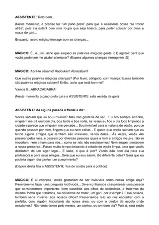 ASSISTENTE: Tudo bem... 
(Neste momento, é preciso ter “um pano preto” para que a assistente possa “se trocar 
atrás”, pois ela estará com uma roupa que seja básica, para poder colocar por cima a 
roupa de gari... 
Enquanto isso o mágico interage com as crianças... 
MÁGICO: É...é....iiiii, acho que esqueci as palavras mágicas gente :c E agora? Será que 
vocês poderiam me ajudar a lembrar? (Espera algumas crianças interagirem :D) 
MÁGICO: Abra-te césamo! Hadouken! Abracabum! 
Que outras palavras mágicas crianças? (Por favor, obrigado, com licença) Essas também 
são palavras mágicas sabiam? Então, acho que está bom né? 
Vamos lá...ABRACADABRA! 
(Neste momento o pano preto cai e a ASSISTENTE está vestida de gari) 
ASSISTENTE dá alguns passos à frente e diz: 
Vocês sabiam que eu sou invisível? Mas não gostaria de ser... Eu fico sempre sozinha, 
ninguém me dá um bom dia, boa tarde e boa noite, ás vezes eu fico o dia todo limpando a 
cidade e parece que ninguém me percebe... Sou invisível para a maioria de vocês, porque 
quando passam por mim, fingem que eu nem existo... E quero que vocês saibam que eu 
tenho alguns amigos que também são invisíveis, vários deles... Ás vezes, vocês vão 
passear pelas ruas, e passam por diversas pessoas iguais a mim e amigos meus e não se 
importam, nem olham para nós... como se nós não existíssemos! Nem sequer percebem 
a nossa presença...Passo muito tempo deixando a cidade de vocês limpa, para que vocês 
desfrutem de um lugar legal... E sabe, o que é pior? Vocês dão bom dia para sua 
professora e para seus amigos...Será que eu sou assim, tão diferente deles? Será que eu 
poderia algum dia ganhar um cumprimento? 
(Depois desta fala a ASSISTENTE fica de costas para o público) 
MÁGICO: E aí crianças, vocês gostariam de ser invisíveis como nossa amiga aqui? 
Permitam-me fazer uma pergunta incômoda... Se encontrarmos casualmente uma pessoa 
que consideramos importante, bem sucedida aos olhos da sociedade, a tratamos da 
mesma forma que tratamos, ou deixamos de tratar, um gari, por exemplo? Essa pessoa, 
também seria invisível aos nossos olhos? Passaríamos reto ao nos encontrar com o 
prefeito, com alguém importante da nossa área, ou com o diretor da escola onde 
estudamos? Não tentaríamos pelo menos, um sorriso, ou um bom dia? Pois é, será então 
 