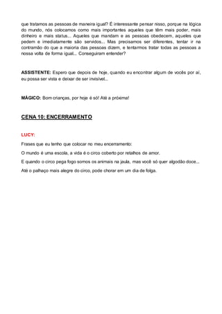 que tratamos as pessoas de maneira igual? É interessante pensar nisso, porque na lógica 
do mundo, nós colocamos como mais importantes aqueles que têm mais poder, mais 
dinheiro e mais status... Aqueles que mandam e as pessoas obedecem, aqueles que 
pedem e imediatamente são servidos... Mas precisamos ser diferentes, tentar ir na 
contramão do que a maioria das pessoas dizem, e tentarmos tratar todas as pessoas a 
nossa volta de forma igual... Conseguiram entender? 
ASSISTENTE: Espero que depois de hoje, quando eu encontrar algum de vocês por aí, 
eu possa ser vista e deixar de ser invisível... 
MÁGICO: Bom crianças, por hoje é só! Até a próxima! 
CENA 10: ENCERRAMENTO 
LUCY: 
Frases que eu tenho que colocar no meu encerramento: 
O mundo é uma escola, a vida é o circo coberto por retalhos de amor. 
E quando o circo pega fogo somos os animais na jaula, mas você só quer algodão doce... 
Até o palhaço mais alegre do circo, pode chorar em um dia de folga. 
