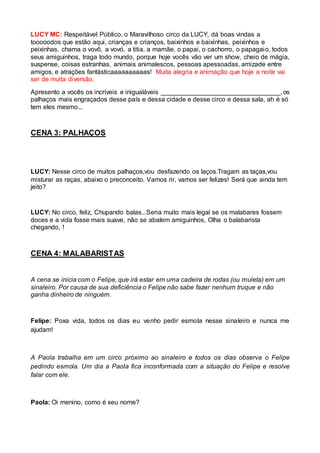 LUCY MC: Respeitável Público, o Maravilhoso circo da LUCY, dá boas vindas a 
tooooodos que estão aqui, crianças e crianços, baixinhos e baixinhas, peixinhos e 
peixinhas, chama o vovô, a vovó, a titia, a mamãe, o papai, o cachorro, o papagaio, todos 
seus amiguinhos, traga todo mundo, porque hoje vocês vão ver um show, cheio de mágia, 
suspense, coisas estranhas, animais animalescos, pessoas apessoadas, amizade entre 
amigos, e atrações fantásticaaaaaaaaaas! Muita alegria e animação que hoje a noite vai 
ser de muita diversão. 
Apresento a vocês os incríveis e inigualáveis _________________________________, os 
palhaços mais engraçados desse país e dessa cidade e desse circo e dessa sala, ah é só 
tem eles mesmo... 
CENA 3: PALHAÇOS 
LUCY: Nesse circo de muitos palhaços,vou desfazendo os laços.Tragam as taças,vou 
misturar as raças, abaixo o preconceito. Vamos rir, vamos ser felizes! Será que ainda tem 
jeito? 
LUCY: No circo, feliz, Chupando balas...Seria muito mais legal se os malabares fossem 
doces e a vida fosse mais suave, não se abalem amiguinhos, Olha o balabarista 
chegando, ! 
CENA 4: MALABARISTAS 
A cena se inicia com o Felipe, que irá estar em uma cadeira de rodas (ou muleta) em um 
sinaleiro. Por causa de sua deficiência o Felipe não sabe fazer nenhum truque e não 
ganha dinheiro de ninguém. 
Felipe: Poxa vida, todos os dias eu venho pedir esmola nesse sinaleiro e nunca me 
ajudam! 
A Paola trabalha em um circo próximo ao sinaleiro e todos os dias observa o Felipe 
pedindo esmola. Um dia a Paola fica inconformada com a situação do Felipe e resolve 
falar com ele. 
Paola: Oi menino, como é seu nome? 
 