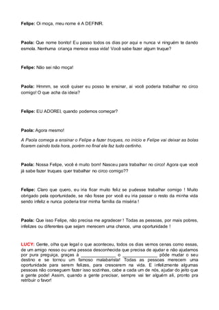 Felipe: Oi moça, meu nome é A DEFINIR. 
Paola: Que nome bonito! Eu passo todos os dias por aqui e nunca vi ninguém te dando 
esmola. Nenhuma criança merece essa vida! Você sabe fazer algum truque? 
Felipe: Não sei não moça! 
Paola: Hmmm, se você quiser eu posso te ensinar, ai você poderia trabalhar no circo 
comigo! O que acha da ideia? 
Felipe: EU ADOREI, quando podemos começar? 
Paola: Agora mesmo! 
A Paola começa a ensinar o Felipe a fazer truques, no início e Felipe vai deixar as bolas 
ficarem caindo toda hora, porém no final ele faz tudo certinho. 
Paola: Nossa Felipe, você é muito bom! Nasceu para trabalhar no circo! Agora que você 
já sabe fazer truques quer trabalhar no circo comigo?? 
Felipe: Claro que quero, eu iria ficar muito feliz se pudesse trabalhar comigo ! Muito 
obrigado pela oportunidade, se não fosse por você eu iria passar o resto da minha vida 
sendo infeliz e nunca poderia tirar minha família da miséria ! 
Paola: Que isso Felipe, não precisa me agradecer ! Todas as pessoas, por mais pobres, 
infelizes ou diferentes que sejam merecem uma chance, uma oportunidade ! 
LUCY: Gente, olha que legal o que aconteceu, todos os dias vemos cenas como essas, 
de um amigo nosso ou uma pessoa desconhecida que precisa de ajudar e não ajudamos 
por pura preguiça, graças à ______________ o ______________ pôde mudar o seu 
destino e se tornou um famoso malabarista! Todas as pessoas merecem uma 
oportunidade para serem felizes, para crescerem na vida. E infelizmente algumas 
pessoas não conseguem fazer isso sozinhas, cabe a cada um de nós, ajudar do jeito que 
a gente pode! Assim, quando a gente precisar, sempre vai ter alguém ali, pronto pra 
retribuir o favor! 
 