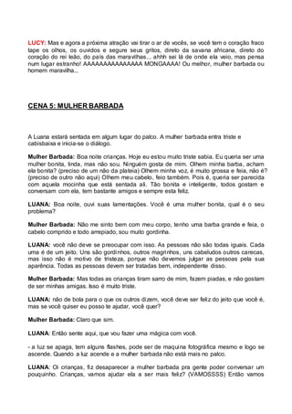 LUCY: Mas e agora a próxima atração vai tirar o ar de vocês, se você tem o coração fraco 
tape os olhos, os ouvidos e segure seus gritos, direto da savana africana, direto do 
coração do rei leão, do país das maravilhas... ahhh sei lá de onde ela veio, mas pensa 
num lugar estranho! AAAAAAAAAAAAAAA MONGAAAA! Ou melhor, mulher barbada ou 
homem maravilha... 
CENA 5: MULHER BARBADA 
A Luana estará sentada em algum lugar do palco. A mulher barbada entra triste e 
cabisbaixa e inicia-se o diálogo. 
Mulher Barbada: Boa noite crianças. Hoje eu estou muito triste sabia. Eu queria ser uma 
mulher bonita, linda, mas não sou. Ninguém gosta de mim. Olhem minha barba, acham 
ela bonita? (preciso de um não da plateia) Olhem minha voz, é muito grossa e feia, não é? 
(preciso de outro não aqui) Olhem meu cabelo, feio também. Pois é, queria ser parecida 
com aquela mocinha que está sentada ali. Tão bonita e inteligente, todos gostam e 
conversam com ela, tem bastante amigos e sempre esta feliz. 
LUANA: Boa noite, ouvi suas lamentações. Você é uma mulher bonita, qual é o seu 
problema? 
Mulher Barbada: Não me sinto bem com meu corpo, tenho uma barba grande e feia, o 
cabelo comprido e todo arrepiado, sou muito gordinha. 
LUANA: você não deve se preocupar com isso. As pessoas não são todas iguais. Cada 
uma é de um jeito. Uns são gordinhos, outros magrinhos, uns cabeludos outros carecas, 
mas isso não é motivo de tristeza, porque não devemos julgar as pessoas pela sua 
aparência. Todas as pessoas devem ser tratadas bem, independente disso. 
Mulher Barbada: Mas todas as crianças tiram sarro de mim, fazem piadas, e não gostam 
de ser minhas amigas. Isso é muito triste. 
LUANA: não de bola para o que os outros dizem, você deve ser feliz do jeito que você é, 
mas se você quiser eu posso te ajudar, você quer? 
Mulher Barbada: Claro que sim. 
LUANA: Então sente aqui, que vou fazer uma mágica com você. 
- a luz se apaga, tem alguns flashes, pode ser de maquina fotográfica mesmo e logo se 
ascende. Quando a luz acende e a mulher barbada não está mais no palco. 
LUANA: Oi crianças, fiz desaparecer a mulher barbada pra gente poder conversar um 
pouquinho. Crianças, vamos ajudar ela a ser mais feliz? (VAMOSSSS) Então vamos 
 