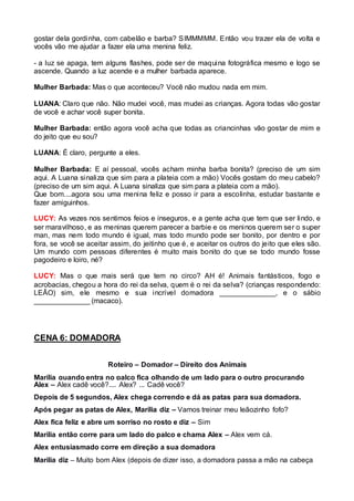 gostar dela gordinha, com cabelão e barba? SIMMMMM. Então vou trazer ela de volta e 
vocês vão me ajudar a fazer ela uma menina feliz. 
- a luz se apaga, tem alguns flashes, pode ser de maquina fotográfica mesmo e logo se 
ascende. Quando a luz acende e a mulher barbada aparece. 
Mulher Barbada: Mas o que aconteceu? Você não mudou nada em mim. 
LUANA: Claro que não. Não mudei você, mas mudei as crianças. Agora todas vão gostar 
de você e achar você super bonita. 
Mulher Barbada: então agora você acha que todas as criancinhas vão gostar de mim e 
do jeito que eu sou? 
LUANA: É claro, pergunte a eles. 
Mulher Barbada: E aí pessoal, vocês acham minha barba bonita? (preciso de um sim 
aqui. A Luana sinaliza que sim para a plateia com a mão) Vocês gostam do meu cabelo? 
(preciso de um sim aqui. A Luana sinaliza que sim para a plateia com a mão). 
Que bom....agora sou uma menina feliz e posso ir para a escolinha, estudar bastante e 
fazer amiguinhos. 
LUCY: As vezes nos sentimos feios e inseguros, e a gente acha que tem que ser lindo, e 
ser maravilhoso, e as meninas querem parecer a barbie e os meninos querem ser o super 
man, mas nem todo mundo é igual, mas todo mundo pode ser bonito, por dentro e por 
fora, se você se aceitar assim, do jeitinho que é, e aceitar os outros do jeito que eles são. 
Um mundo com pessoas diferentes é muito mais bonito do que se todo mundo fosse 
pagodeiro e loiro, né? 
LUCY: Mas o que mais será que tem no circo? AH é! Animais fantásticos, fogo e 
acrobacias, chegou a hora do rei da selva, quem é o rei da selva? (crianças respondendo: 
LEÃO) sim, ele mesmo e sua incrível domadora ______________, e o sábio 
______________ (macaco). 
CENA 6: DOMADORA 
Roteiro – Domador – Direito dos Animais 
Marília quando entra no palco fica olhando de um lado para o outro procurando 
Alex – Alex cadê você?.... Alex? ... Cadê você? 
Depois de 5 segundos, Alex chega correndo e dá as patas para sua domadora. 
Após pegar as patas de Alex, Marília diz – Vamos treinar meu leãozinho fofo? 
Alex fica feliz e abre um sorriso no rosto e diz – Sim 
Marília então corre para um lado do palco e chama Alex – Alex vem cá. 
Alex entusiasmado corre em direção a sua domadora 
Marília diz – Muito bom Alex (depois de dizer isso, a domadora passa a mão na cabeça 
 