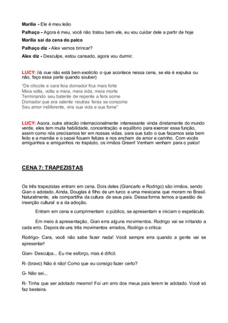 Marília - Ele é meu leão 
Palhaço - Agora é meu, você não tratou bem ele, eu vou cuidar dele a partir de hoje 
Marília saí da cena do palco 
Palhaço diz - Alex vamos brincar? 
Alex diz - Desculpe, estou cansado, agora vou durmir. 
LUCY: (já que não está bem explícito o que acontece nessa cena, se ela é expulsa ou 
não, faço essa parte quando souber) 
“De chicote e cara feia domador fica mais forte 
Meia volta, volta e meia, meia vida, meia morte 
Terminando seu batente de repente a fera some 
Domador que era valente noutras feras se consome 
Seu amor indiferente, vira sua vida e sua fome” 
LUCY: Agora, outra atração internacionalmente interessante vinda diretamente do mundo 
verde, eles tem muita habilidade, concentração e equilíbrio para exercer essa função, 
assim como nós precisamos ter em nossas vidas, para que tudo o que façamos seja bem 
feito e a mamãe e o papai fiquem felizes e nos encham de amor e carinho. Com vocês 
amiguinhos e amiguinhos no trapézio, os irmãos Green! Venham venham para o palco! 
CENA 7: TRAPEZISTAS 
Os três trapezistas entram em cena. Dois deles (Giancarlo e Rodrigo) são irmãos, sendo 
Gian o adotado. Ainda, Douglas é filho de um turco e uma mexicana que moram no Brasil. 
Naturalmente, ele compartilha da cultura de seus pais. Dessa forma temos a questão de 
inserção cultural e a da adoção. 
Entram em cena e cumprimentam o público, se apresentam e iniciam o espetáculo. 
Em meio à apresentação, Gian erra alguns movimentos. Rodrigo vai se irritando a 
cada erro. Depois de uns três movimentos errados, Rodrigo o critica: 
Rodrigo- Cara, você não sabe fazer nada! Você sempre erra quando a gente vai se 
apresentar! 
Gian- Desculpa... Eu me esforço, mas é difícil. 
R- (bravo) Não é não! Como que eu consigo fazer certo? 
G- Não sei... 
R- Tinha que ser adotado mesmo! Foi um erro dos meus pais terem te adotado. Você só 
faz besteira. 
 
