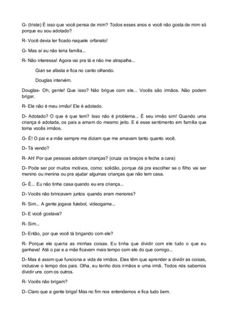 G- (triste) É isso que você pensa de mim? Todos esses anos e você não gosta de mim só 
porque eu sou adotado? 
R- Você devia ter ficado naquele orfanato! 
G- Mas aí eu não teria família... 
R- Não interessa! Agora vai pra lá e não me atrapalha... 
Gian se afasta e fica no canto olhando. 
Douglas intervém. 
Douglas- Oh, gente! Que isso? Não brigue com ele... Vocês são irmãos. Não podem 
brigar. 
R- Ele não é meu irmão! Ele é adotado. 
D- Adotado? O que é que tem? Isso não é problema... É seu irmão sim! Quando uma 
criança é adotada, os pais a amam do mesmo jeito. E é esse sentimento em família que 
torna vocês irmãos. 
G- É! O pai e a mãe sempre me diziam que me amavam tanto quanto você. 
D- Tá vendo? 
R- Ah! Por que pessoas adotam crianças? (cruza os braços e fecha a cara) 
D- Pode ser por muitos motivos, como: solidão, porque dá pra escolher se o filho vai ser 
menino ou menina ou pra ajudar algumas crianças que não tem casa. 
G- É... Eu não tinha casa quando eu era criança... 
D- Vocês não brincavam juntos quando eram menores? 
R- Sim... A gente jogava futebol, videogame... 
D- E você gostava? 
R- Sim... 
D- Então, por que você tá brigando com ele? 
R- Porque ele queria as minhas coisas. Eu tinha que dividir com ele tudo o que eu 
ganhava! Até o pai e a mãe ficavam mais tempo com ele do que comigo... 
D- Mas é assim que funciona a vida de irmãos. Eles têm que aprender a dividir as coisas, 
inclusive o tempo dos pais. Olha, eu tenho dois irmãos e uma irmã. Todos nós sabemos 
dividir uns com os outros. 
R- Vocês não brigam? 
D- Claro que a gente briga! Mas no fim nos entendemos e fica tudo bem. 
 
