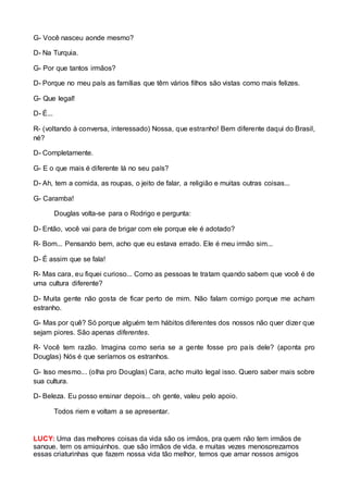 G- Você nasceu aonde mesmo? 
D- Na Turquia. 
G- Por que tantos irmãos? 
D- Porque no meu país as famílias que têm vários filhos são vistas como mais felizes. 
G- Que legal! 
D- É... 
R- (voltando à conversa, interessado) Nossa, que estranho! Bem diferente daqui do Brasil, 
né? 
D- Completamente. 
G- E o que mais é diferente lá no seu país? 
D- Ah, tem a comida, as roupas, o jeito de falar, a religião e muitas outras coisas... 
G- Caramba! 
Douglas volta-se para o Rodrigo e pergunta: 
D- Então, você vai para de brigar com ele porque ele é adotado? 
R- Bom... Pensando bem, acho que eu estava errado. Ele é meu irmão sim... 
D- É assim que se fala! 
R- Mas cara, eu fiquei curioso... Como as pessoas te tratam quando sabem que você é de 
uma cultura diferente? 
D- Muita gente não gosta de ficar perto de mim. Não falam comigo porque me acham 
estranho. 
G- Mas por quê? Só porque alguém tem hábitos diferentes dos nossos não quer dizer que 
sejam piores. São apenas diferentes. 
R- Você tem razão. Imagina como seria se a gente fosse pro país dele? (aponta pro 
Douglas) Nós é que seríamos os estranhos. 
G- Isso mesmo... (olha pro Douglas) Cara, acho muito legal isso. Quero saber mais sobre 
sua cultura. 
D- Beleza. Eu posso ensinar depois... oh gente, valeu pelo apoio. 
Todos riem e voltam a se apresentar. 
LUCY: Uma das melhores coisas da vida são os irmãos, pra quem não tem irmãos de 
sangue, tem os amiguinhos, que são irmãos de vida, e muitas vezes menosprezamos 
essas criaturinhas que fazem nossa vida tão melhor, temos que amar nossos amigos 
 