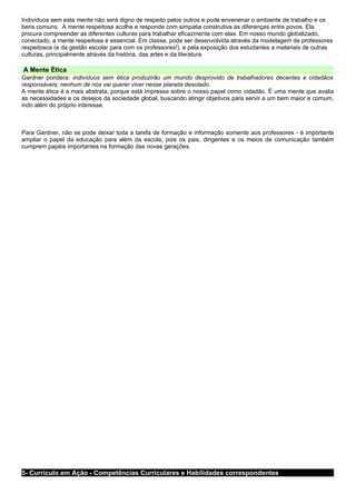 Indivíduos sem esta mente não será digno de respeito pelos outros e pode envenenar o ambiente de trabalho e os
bens comuns. A mente respeitosa acolhe e responde com simpatia construtiva as diferenças entre povos. Ela
procura compreender as diferentes culturas para trabalhar eficazmente com elas. Em nosso mundo globalizado,
conectado, a mente respeitosa é essencial. Em classe, pode ser desenvolvida através da modelagem de professores
respeitosos (e da gestão escolar para com os professores!), e pela exposição dos estudantes a materiais de outras
culturas, principalmente através da história, das artes e da literatura.

A Mente Ética
Gardner pondera: indivíduos sem ética produzirão um mundo desprovido de trabalhadores decentes e cidadãos
responsáveis; nenhum de nós vai querer viver nesse planeta desolado.
A mente ética é a mais abstrata, porque está impressa sobre o nosso papel como cidadão. É uma mente que avalia
as necessidades e os desejos da sociedade global, buscando atingir objetivos para servir a um bem maior e comum,
indo além do próprio interesse.



Para Gardner, não se pode deixar toda a tarefa de formação e informação somente aos professores - é importante
ampliar o papel da educação para além da escola, pois os pais, dirigentes e os meios de comunicação também
cumprem papéis importantes na formação das novas gerações.




5- Currículo em Ação - Competências Curriculares e Habilidades correspondentes
 