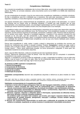 Texto 5.1
                                               Competências e Habilidades

Se o conceito de competências e habilidades não é unívoco; Mais ainda, varia o modo como estão sendo tratadas na
prática. Os PCNs, os currículos estaduais, outros documentos (como os do ENEM e do SAEB) dão tratamentos
diferenciados.

Um dos complicadores da situação, é que há uma mistura entre competências, habilidades e conteúdos conceituais.
De fato a competência, para ter a mobilidade que a caracteriza, não pode estar associada a nenhum conteúdo
específico. Entretanto, é muito difícil organizar um programa ou currículo sem fazer essa associação.

Um aspecto necessário para o desenvolvimento de competências - que são gerais e não setorizadas - é a ruptura
das barreiras que se criaram entre as diferentes disciplinas. É verdade que cada disciplina tem as suas
particularidades, uma metodologia própria, uma abordagem epistemológica que lhe é característica. Mas, é também
verdade que nenhum fenômeno complexo envolve uma única disciplina para a sua resolução.

A competência implica uma mobilização dos conhecimentos e esquemas que se possui para desenvolver respostas
inéditas, criativas, eficazes para problemas novos. Diz Perrenoud que "uma competência orquestra um conjunto de
esquemas. Envolve diversos esquemas de percepção, pensamento, avaliação e ação. Perrenoud fala de esquemas,
em um sentido muito próprio. Seguindo a concepção piagetiana, o esquema é uma estrutura invariante de uma
operação ou de uma ação, que não corresponde a uma repetição idêntica, mas que também resultado de
acomodações, dependendo da situação. Assim, a competência estaria constituída por várias habilidades. Entretanto,
uma habilidade não "pertence" a determinada competência, uma vez que uma mesma habilidade pode contribuir
para competências diferentes.

Educar para competências é, então, ajudar o sujeito a adquirir e desenvolver as condições e/ou recursos que
deverão ser mobilizados para resolver a situação complexa. Portanto, Competente é aquele que julga, avalia e
pondera; acha a solução e decide - depois de examinar e discutir ("discutir é refletir com os outros; refletir é discutir
consigo mesmo” – Pierre Janet) determinada situação, de forma conveniente e adequada. É ainda quem tem
capacidade resultante de conhecimentos adquiridos.

Assim, segundo Nilton Machado, a idéia de competências tem dois ingredientes básicos.
Primeiro: relaciona-se diretamente à idéia de pessoa. Você não pode dizer que um computador é competente;
competente é o seu usuário, uma pessoa.
Segundo: a competência vincula-se à idéia de mobilização, ou seja, a capacidade de mobilizar o que se sabe para
realizar o que se busca. É um saber em ação. Aliás, da má compreensão deste aspecto vem outra crítica, a de
competência como mero saber fazer algo. Agir é mais do que fazer.

As diretrizes do MEC explicitam 5 competências:
1- Domínio de linguagens
2- Compreensão de fenômenos
3- Construção de argumentações
4- Solução de problema
5- Elaboração de proposta

Habilidades correspondentes decorrem das competências adquiridas e referem-se ao plano imediato do “saber
fazer”.

saber fazer: ação física ou mental que indica a capacidade adquirida. Assim, identificar variáveis, compreender fenômenos, relacionar
informações, analisar situações-problema, sintetizar informações, julgar, correlacionar e manipular são exemplos de habilidades.

Habilidades correspondentes às 5 competências do MEC:
1- Dominar a norma culta da língua portuguesa e fazer uso das linguagens matemática, artística e científica.
2- Construir e aplicar conceitos das várias áreas do conhecimento para a compreensão de fenômenos
    naturais, de processos históricos-geográficos, da produção tecnológica e das manifestações artísticas.
3- Relacionar informações representadas em diferentes formas e conhecimentos, disponíveis em situações
    concretas, para construir argumentação consistente.
4- Selecionar, organizar, relacionar e interpretar dados e informações, representados de diferentes formas,
    para tomar decisões e enfrentar situações problemas.
    Um problema supõe um projeto mais complexo, que envolve, para seguir o esquema clássico de Polya,
    interpretação da questão proposta, planejamento, execução e avaliação. Envolve também atenção,
    malícia, espírito crítico, reflexão.
5- Recorrer aos conhecimentos desenvolvidos na escola para a elaboração de propostas de intervenção
    solidária na realidade, respeitando os valores humanos e considerando a diversidade sociocultural.
 