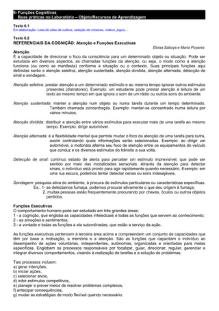 6- Funções Cognitivas
   Boas práticas no Laboratório – Objeto/Recursos de Aprendizagem

Texto 6.1
Em elaboração: Lista de sites de cultura, seleção de músicas, vídeos, jogos,...

Texto 6.2
REFERENCIAIS DA COGNIÇÃO: Atenção e Funções Executivas
                                                                                  Eloisa Saboya e Maria Poyares
Atenção
É a capacidade de direcionar o foco da consciência para um determinado objeto ou situação. Pode ser
estudada em diversos aspectos, as chamadas funções da atenção, ou seja, o modo como a atenção
funciona (ou como se manifesta) conforme a situação ou o contexto. Suas principais funções aqui
definidas serão a atenção seletiva, atenção sustentada, atenção dividida, atenção alternada, detecção de
sinal e sondagem.

Atenção seletiva: prestar atenção a um determinado estímulo e ao mesmo tempo ignorar outros estímulos
                  presentes (distratores). Exemplo: um estudante pode prestar atenção à leitura de um
                  texto ao mesmo tempo em que ignora o som de um rádio ou outros sons do ambiente.

Atenção sustentada: manter a atenção num objeto ou numa tarefa durante um tempo determinado.
                  Também chamada concentração. Exemplo: manter-se concentrado numa leitura por
                  vários minutos.

Atenção dividida: distribuir a atenção entre vários estímulos para executar mais de uma tarefa ao mesmo
                  tempo. Exemplo: dirigir automóvel.

Atenção alternada: é a flexibilidade mental que permite mudar o foco da atenção de uma tarefa para outra,
                    assim controlando quais informações serão selecionadas. Exemplo: ao dirigir um
                    automóvel, o motorista alterna seu foco de atenção entre os equipamentos do veículo
                    que conduz e os diversos estímulos do trânsito a sua volta.

Detecção de sinal: contínuo estado de alerta para perceber um estímulo imprevisível, que pode ser
                   sentido por meio das modalidades sensoriais. Através da atenção para detectar
                   sinais, o indivíduo está pronto para agir rapidamente quando necessário. Exemplo: em
                   uma rua escura, podemos tentar detectar cenas ou sons indesejáveis.

Sondagem: pesquisa ativa do ambiente, à procura de estímulos particulares ou características específicas.
         Ex.: 1- se detectamos fumaça, podemos procurar ativamente o que deu origem à fumaça;
               2. muitas pessoas estão frequentemente procurando por chaves, óculos ou outros objetos
                 perdidos.

Funções Executivas
O comportamento humano pode ser estudado em três grandes áreas:
1 - a cognição, que engloba as capacidades intelectuais e todas as funções que servem ao conhecimento;
2 - as emoções e sentimentos;
3 - a vontade e todas as funções a ela subordinadas, que estão a serviço da ação.

As funções executivas pertencem à terceira área acima e compreendem um conjunto de capacidades que
têm por base a motivação, a memória e a atenção. São as funções que capacitam o indivíduo ao
desempenho de ações voluntárias, independentes, autônomas, organizadas e orientadas para metas
específicas. Englobam os processos responsáveis por focalizar, guiar, direcionar, regular, gerenciar e
integrar diversos comportamentos, visando à realização de tarefas e a solução de problemas.

Tais processos incluem:
a) gerar intenções,
b) iniciar ações,
c) selecionar alvos,
d) inibir estímulos competitivos,
e) planejar e prever meios de resolver problemas complexos,
f) antecipar consequências,
g) mudar as estratégias de modo flexível quando necessário,
 
