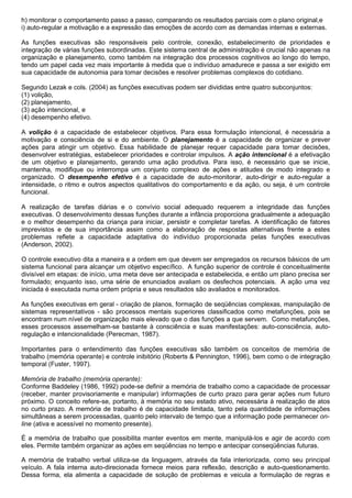 h) monitorar o comportamento passo a passo, comparando os resultados parciais com o plano original,e
i) auto-regular a motivação e a expressão das emoções de acordo com as demandas internas e externas.

As funções executivas são responsáveis pelo controle, conexão, estabelecimento de prioridades e
integração de várias funções subordinadas. Este sistema central de administração é crucial não apenas na
organização e planejamento, como também na integração dos processos cognitivos ao longo do tempo,
tendo um papel cada vez mais importante à medida que o indivíduo amadurece e passa a ser exigido em
sua capacidade de autonomia para tomar decisões e resolver problemas complexos do cotidiano.

Segundo Lezak e cols. (2004) as funções executivas podem ser divididas entre quatro subconjuntos:
(1) volição,
(2) planejamento,
(3) ação intencional, e
(4) desempenho efetivo.

A volição é a capacidade de estabelecer objetivos. Para essa formulação intencional, é necessária a
motivação e consciência de si e do ambiente. O planejamento é a capacidade de organizar e prever
ações para atingir um objetivo. Essa habilidade de planejar requer capacidade para tomar decisões,
desenvolver estratégias, estabelecer prioridades e controlar impulsos. A ação intencional é a efetivação
de um objetivo e planejamento, gerando uma ação produtiva. Para isso, é necessário que se inicie,
mantenha, modifique ou interrompa um conjunto complexo de ações e atitudes de modo integrado e
organizado. O desempenho efetivo é a capacidade de auto-monitorar, auto-dirigir e auto-regular a
intensidade, o ritmo e outros aspectos qualitativos do comportamento e da ação, ou seja, é um controle
funcional.

A realização de tarefas diárias e o convívio social adequado requerem a integridade das funções
executivas. O desenvolvimento dessas funções durante a infância proporciona gradualmente a adequação
e o melhor desempenho da criança para iniciar, persistir e completar tarefas. A identificação de fatores
imprevistos e de sua importância assim como a elaboração de respostas alternativas frente a estes
problemas reflete a capacidade adaptativa do indivíduo proporcionada pelas funções executivas
(Anderson, 2002).

O controle executivo dita a maneira e a ordem em que devem ser empregados os recursos básicos de um
sistema funcional para alcançar um objetivo específico. A função superior de controle é conceitualmente
divisível em etapas: de início, uma meta deve ser antecipada e estabelecida, e então um plano precisa ser
formulado; enquanto isso, uma série de enunciados avaliam os desfechos potenciais. A ação uma vez
iniciada é executada numa ordem própria e seus resultados são avaliados e monitorados.

As funções executivas em geral - criação de planos, formação de seqüências complexas, manipulação de
sistemas representativos - são processos mentais superiores classificados como metafunções, pois se
encontram num nível de organização mais elevado que o das funções a que servem. Como metafunções,
esses processos assemelham-se bastante à consciência e suas manifestações: auto-consciência, auto-
regulação e intencionalidade (Perecman, 1987).

Importantes para o entendimento das funções executivas são também os conceitos de memória de
trabalho (memória operante) e controle inibitório (Roberts & Pennington, 1996), bem como o de integração
temporal (Fuster, 1997).

Memória de trabalho (memória operante):
Conforme Baddeley (1986, 1992) pode-se definir a memória de trabalho como a capacidade de processar
(receber, manter provisoriamente e manipular) informações de curto prazo para gerar ações num futuro
próximo. O conceito refere-se, portanto, à memória no seu estado ativo, necessária à realização de atos
no curto prazo. A memória de trabalho é de capacidade limitada, tanto pela quantidade de informações
simultâneas a serem processadas, quanto pelo intervalo de tempo que a informação pode permanecer on-
line (ativa e acessível no momento presente).

É a memória de trabalho que possibilita manter eventos em mente, manipulá-los e agir de acordo com
eles. Permite também organizar as ações em seqüências no tempo e antecipar conseqüências futuras.

A memória de trabalho verbal utiliza-se da linguagem, através da fala interiorizada, como seu principal
veículo. A fala interna auto-direcionada fornece meios para reflexão, descrição e auto-questionamento.
Dessa forma, ela alimenta a capacidade de solução de problemas e veicula a formulação de regras e
 